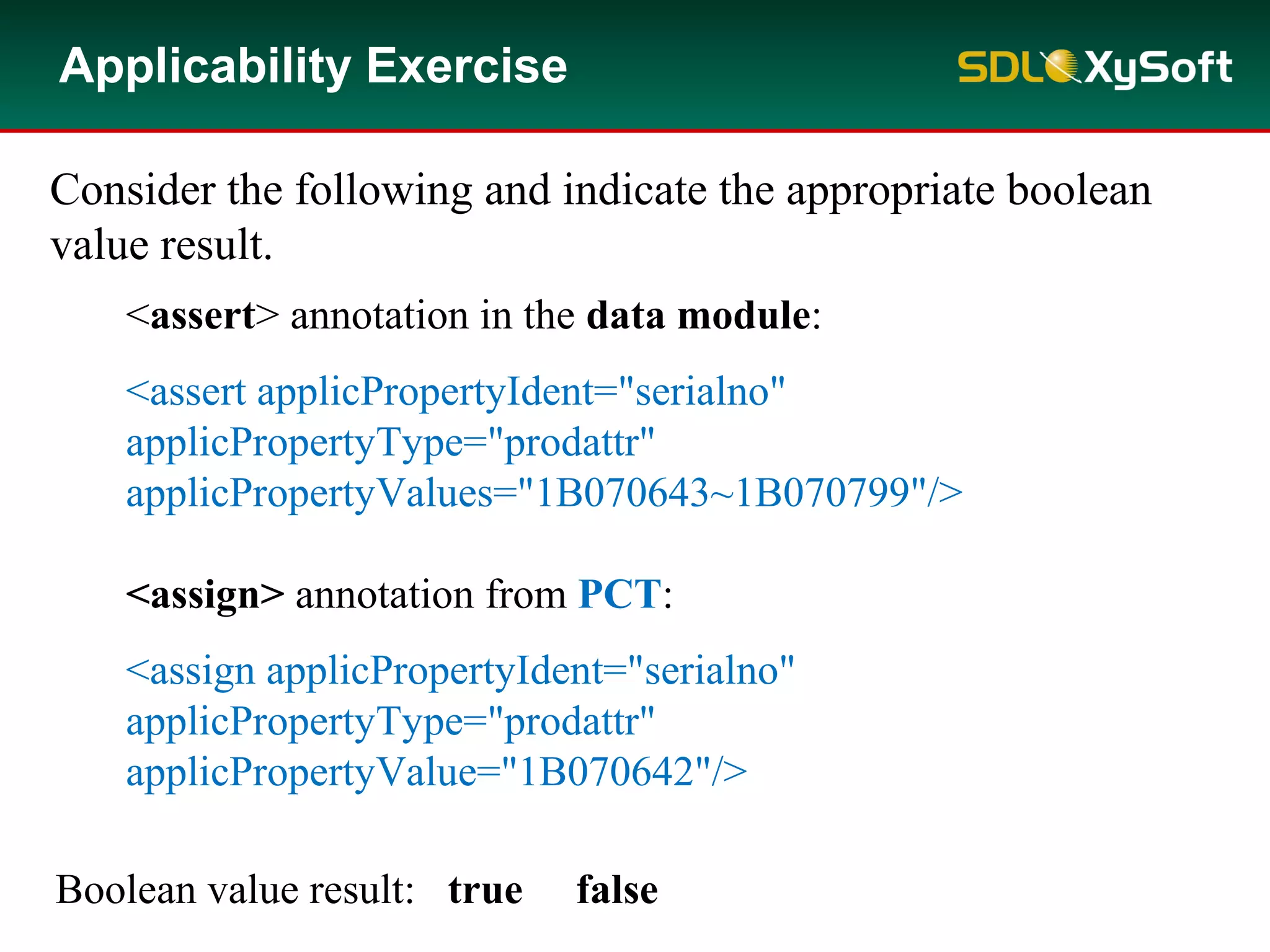 Applicability Exercise
Consider the following and indicate the appropriate boolean
value result.
<assert> annotation in the data module:
<assert applicPropertyIdent="serialno"
applicPropertyType="prodattr"
applicPropertyValues="1B070643~1B070799"/>
<assign> annotation from PCT:
<assign applicPropertyIdent="serialno"
applicPropertyType="prodattr"
applicPropertyValue="1B070642"/>
Boolean value result: true false
 