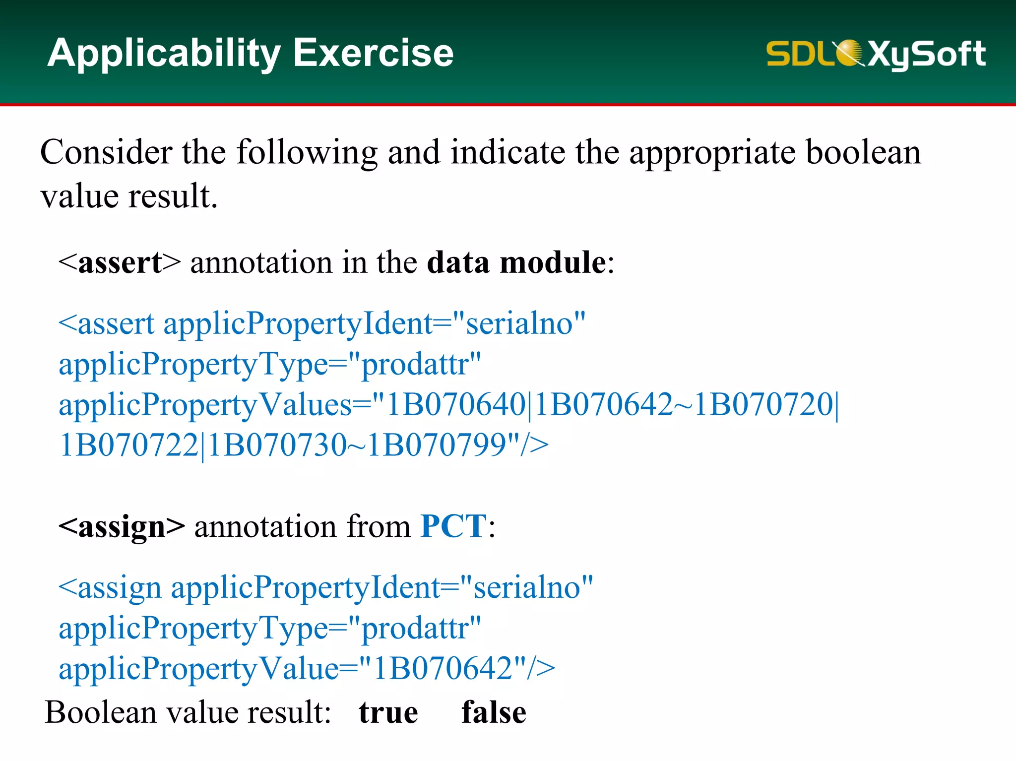 Applicability Exercise
Consider the following and indicate the appropriate boolean
value result.
<assert> annotation in the data module:
<assert applicPropertyIdent="serialno"
applicPropertyType="prodattr"
applicPropertyValues="1B070640|1B070642~1B070720|
1B070722|1B070730~1B070799"/>
<assign> annotation from PCT:
<assign applicPropertyIdent="serialno"
applicPropertyType="prodattr"
applicPropertyValue="1B070642"/>
Boolean value result: true false
 