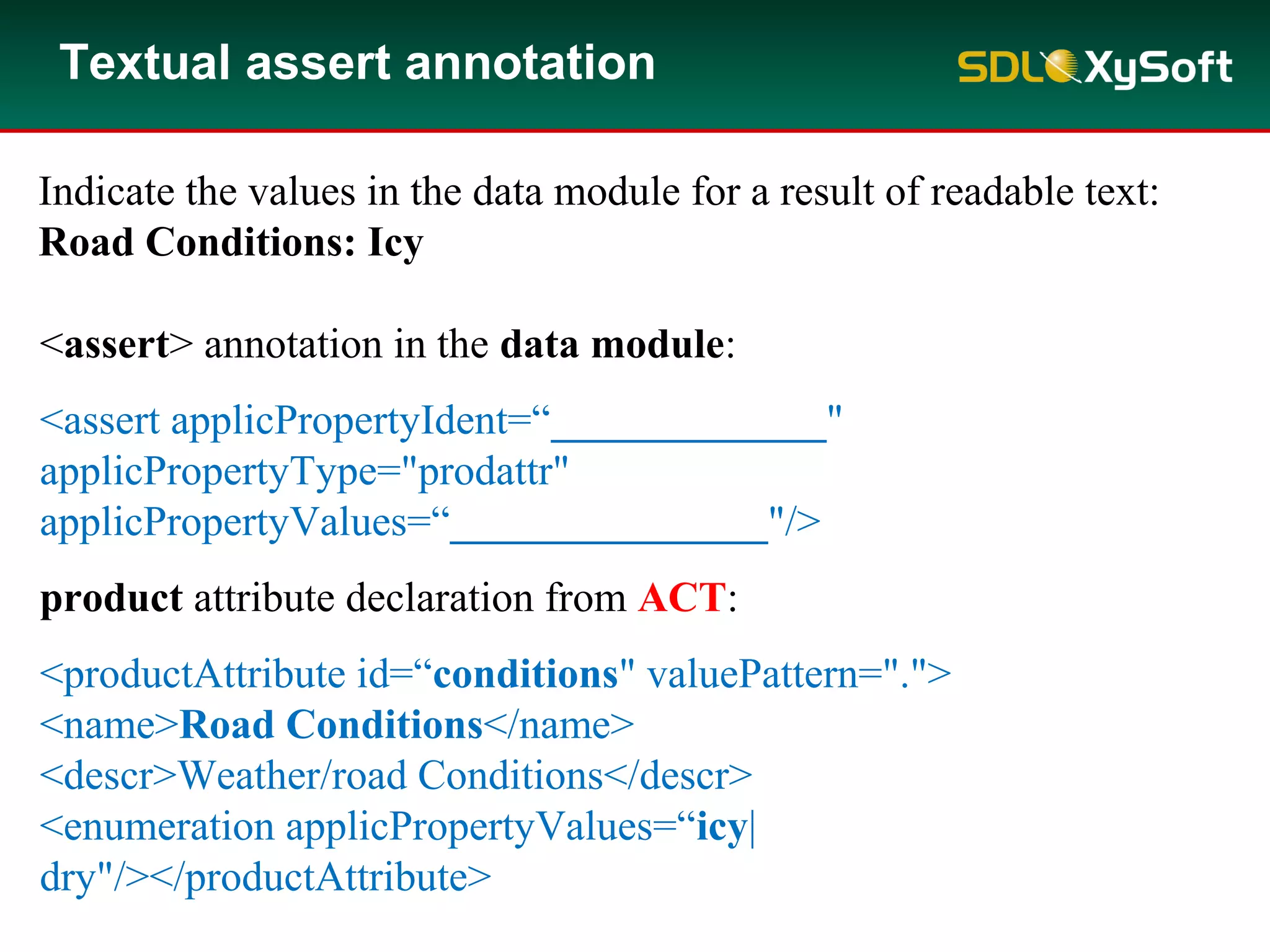 Textual assert annotation
Indicate the values in the data module for a result of readable text:
Road Conditions: Icy
<assert> annotation in the data module:
<assert applicPropertyIdent=“_____________"
applicPropertyType="prodattr"
applicPropertyValues=“_______________"/>
product attribute declaration from ACT:
<productAttribute id=“conditions" valuePattern=".">
<name>Road Conditions</name>
<descr>Weather/road Conditions</descr>
<enumeration applicPropertyValues=“icy|
dry"/></productAttribute>
 