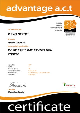 This is to certify that
ID number
790213 0069 081
has successfully completed the
Expiry Date
Credits
Notional Hours
Certificate Number
Date of course
Facilitator
HWSETA:592PA05000117
C Fouché
Managing Director
E VAN ZYL
P SWANEPOEL
Reg no. 2002/001067/07
www.advantageact.co.za
This certificate is issued
without corrections
02 March 2016 - 04 March 2016
N/A
3
30
02.03.16.38
ISO9001:2015 IMPLEMENTATION
COURSE
 