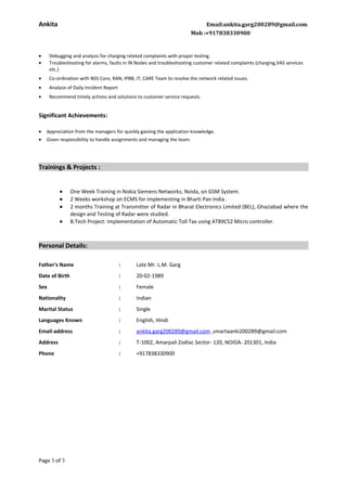 Ankita Email:ankita.garg200289@gmail.com
Mob :+917838330900
• Debugging and analysis for charging related complaints with proper testing.
• Troubleshooting for alarms, faults in IN Nodes and troubleshooting customer related complaints (charging,VAS services
etc.)
• Co-ordination with NSS Core, RAN, IPBB, IT, CARE Team to resolve the network related issues.
• Analysis of Daily Incident Report
• Recommend timely actions and solutions to customer service requests.
Significant Achievements:
• Appreciation from the managers for quickly gaining the application knowledge.
• Given responsibility to handle assignments and managing the team.
Trainings & Projects :
• One Week Training in Nokia Siemens Networks; Noida, on GSM System.
• 2 Weeks workshop on ECMS for implementing in Bharti Pan India .
• 2 months Training at Transmitter of Radar in Bharat Electronics Limited (BEL), Ghaziabad where the
design and Testing of Radar were studied.
• B.Tech Project: Implementation of Automatic Toll Tax using AT89C52 Micro controller.
Personal Details:
Father's Name : Late Mr. L.M. Garg
Date of Birth : 20-02-1989
Sex : Female
Nationality : Indian
Marital Status : Single
Languages Known : English, Hindi
Email-address : ankita.garg200289@gmail.com ,smartaanki200289@gmail.com
Address : T-1002, Amarpali Zodiac Sector- 120, NOIDA- 201301, India
Phone : +917838330900
Page 3 of 3
 