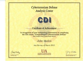 Cyberterrorism Defense
Analysis Center
CDI
Certificate of Achievement
In recognition of your outstanding achievement in completing
the CDI course, "Comprehensive Cyberterrorism Defense"
(DHS-Certified, Course Catalog Number PER256)
John MaiIen
this9thday of March 2012
O UNIVERSITY OF ARKANSAS SYSTEM ij U
Dr. Cheryl P. May, Director CRIMINAL JUSTICE INSTITUTE jin^n^^ Nobles, Program Coordinator
Crimimi Justice Institute Cyberterrorism DefenseAwlysis Center
 