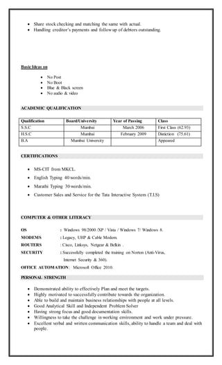  Share stock checking and matching the same with actual.
 Handling creditor’s payments and follow up of debtors outstanding.
Basic Ideas on
 No Post
 No Boot
 Blue & Black screen
 No audio & video
ACADEMIC QUALIFICATION
Qualification Board/University Year of Passing Class
S.S.C Mumbai March 2006 First Class (62.93)
H.S.C Mumbai February 2009 Distiction (75.61)
B.A Mumbai University Appeared
CERTIFICATIONS
 MS-CIT from MKCL.
 English Typing 40 words/min.
 Marathi Typing 30 words/min.
 Customer Sales and Service for the Tata Interactive System (T.I.S)
COMPUTER & OTHER LITERACY
OS : Windows 98/2000 /XP / Vista / Windows 7/ Windows 8.
MODEMS : Legacy, UHP & Cable Modem.
ROUTERS : Cisco, Linksys, Netgear & Belkin .
SECURITY : Successfully completed the training on Norton (Anti-Virus,
Internet Security & 360).
OFFICE AUTOMATION: Microsoft Office 2010.
PERSONAL STRENGTH
 Demonstrated ability to effectively Plan and meet the targets.
 Highly motivated to successfully contribute towards the organization.
 Able to build and maintain business relationships with people at all levels.
 Good Analytical Skill and Independent Problem Solver
 Having strong focus and good documentation skills.
 Willingness to take the challenge in working environment and work under pressure.
 Excellent verbal and written communication skills, ability to handle a team and deal with
people.
 