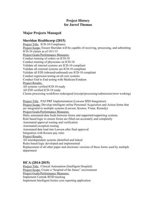 Project History
for Jarrel Thomas
Major Projects Managed
Sheridan Healthcorp (2015)
Project Title: ICD-10 Compliance
Project Scope: Ensure Sheridan will be capable of receiving, processing, and submitting
ICD-10 claims as of 10/1/15
Project Goals/Performance Measures:
Conduct training of coders on ICD-10
Conduct training of physicians on ICD-10
Validate all internal systems are ICD-10 compliant
Validate all external systems are ICD-10 compliant
Validate all EDI (inbound/outbound) are ICD-10 compliant
Conduct regression testing on all core systems
Conduct End to End testing with Medicare/Emdeon
Project Results:
All systems verified ICD-10 ready
All EDI verified ICD-10 ready
Claims processing workflows redesigned (receipt/processing/submission/error working)
Project Title: PAF/PRF Implementation (Lawson MSS Integration)
Project Scope: Develop intelligent online Personnel Acquisition and Action forms that
are integrated to multiple systems (Lawson, Kronos, Vistar, Remedy)
Project Goals/Performance Measures:
Daily automated data feeds between forms and supported/supporting systems
Rule based logic to ensure forms are filled out accurately and completely
Automated approval routing and verification
Automated exception routing
Automated data load into Lawson after final approval
Integration with Kronos pay rules
Project Results:
All interdependent systems identified and linked
Rules based logic developed and implemented
Replacement of all other paper and electronic versions of these forms used by multiple
department
HCA (2014-2015)
Project Title: Clinical Automation (Intelligent Hospital)
Project Scope: Create a “hospital of the future” environment
Project Goals/Performance Measures:
Implement Centrak RFID tracking
Implement Intelligent Insites core reporting application
 