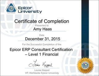 Amy Haas
December 31, 2015
Certificate of Completion
For the Successful Completion of the
Date
Presented to
Louise Keppel
VP, Worldwide Epicor University
Epicor ERP Consultant Certification
– Level 1 Financial
 