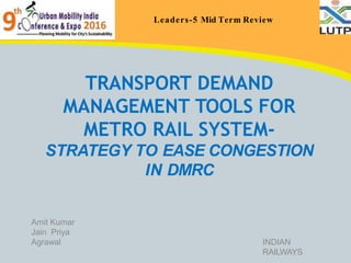 Leaders-5 Mid Term Review
TRANSPORT DEMAND
MANAGEMENT TOOLS FOR
METRO RAIL SYSTEM-
STRATEGY TO EASE CONGESTION
IN DMRC
Amit Kumar
Jain Priya
Agrawal INDIAN
RAILWAYS
 