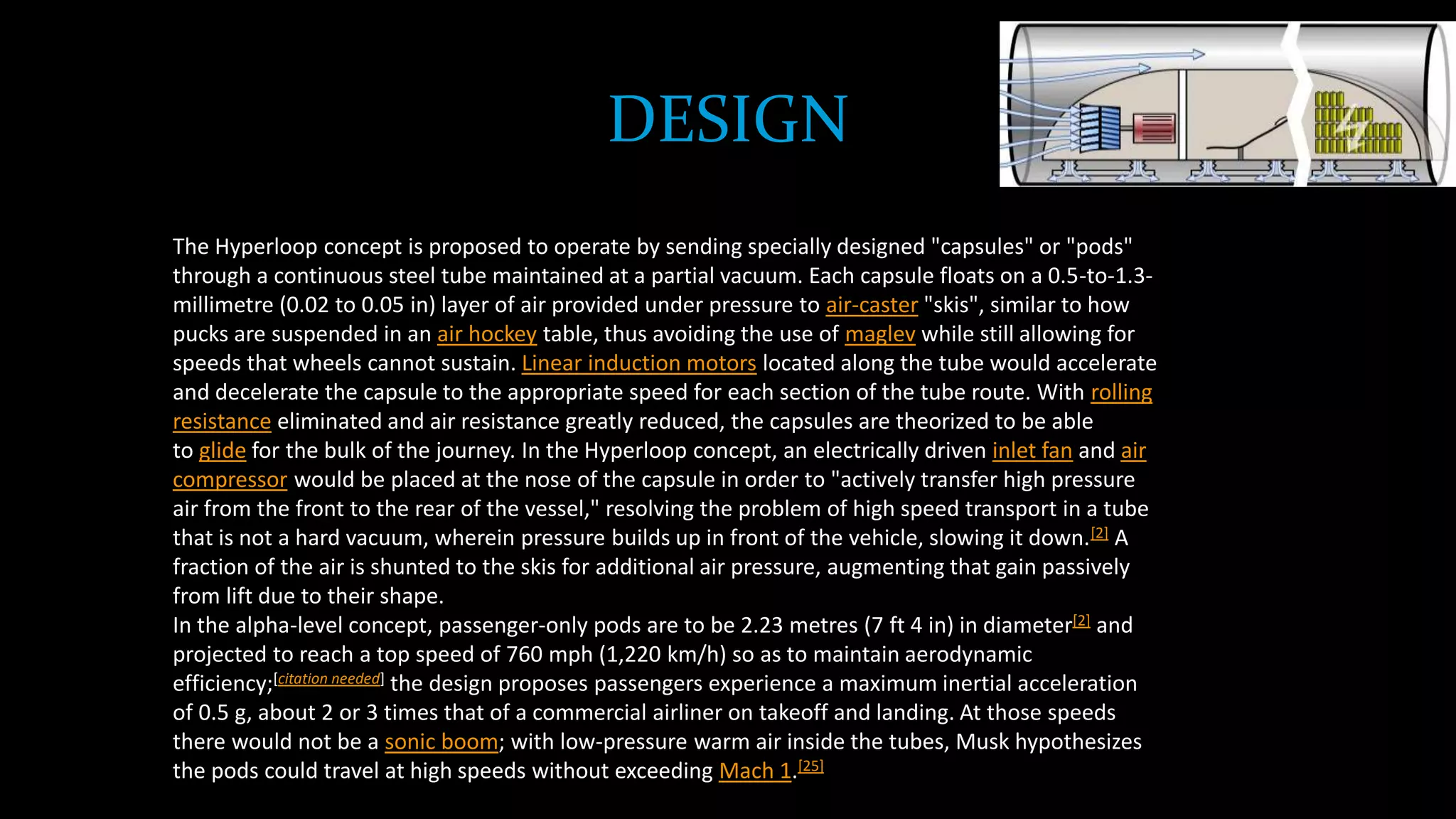 DESIGN
The Hyperloop concept is proposed to operate by sending specially designed "capsules" or "pods"
through a continuous steel tube maintained at a partial vacuum. Each capsule floats on a 0.5-to-1.3-
millimetre (0.02 to 0.05 in) layer of air provided under pressure to air-caster "skis", similar to how
pucks are suspended in an air hockey table, thus avoiding the use of maglev while still allowing for
speeds that wheels cannot sustain. Linear induction motors located along the tube would accelerate
and decelerate the capsule to the appropriate speed for each section of the tube route. With rolling
resistance eliminated and air resistance greatly reduced, the capsules are theorized to be able
to glide for the bulk of the journey. In the Hyperloop concept, an electrically driven inlet fan and air
compressor would be placed at the nose of the capsule in order to "actively transfer high pressure
air from the front to the rear of the vessel," resolving the problem of high speed transport in a tube
that is not a hard vacuum, wherein pressure builds up in front of the vehicle, slowing it down.[2] A
fraction of the air is shunted to the skis for additional air pressure, augmenting that gain passively
from lift due to their shape.
In the alpha-level concept, passenger-only pods are to be 2.23 metres (7 ft 4 in) in diameter[2] and
projected to reach a top speed of 760 mph (1,220 km/h) so as to maintain aerodynamic
efficiency;[citation needed] the design proposes passengers experience a maximum inertial acceleration
of 0.5 g, about 2 or 3 times that of a commercial airliner on takeoff and landing. At those speeds
there would not be a sonic boom; with low-pressure warm air inside the tubes, Musk hypothesizes
the pods could travel at high speeds without exceeding Mach 1.[25]
 