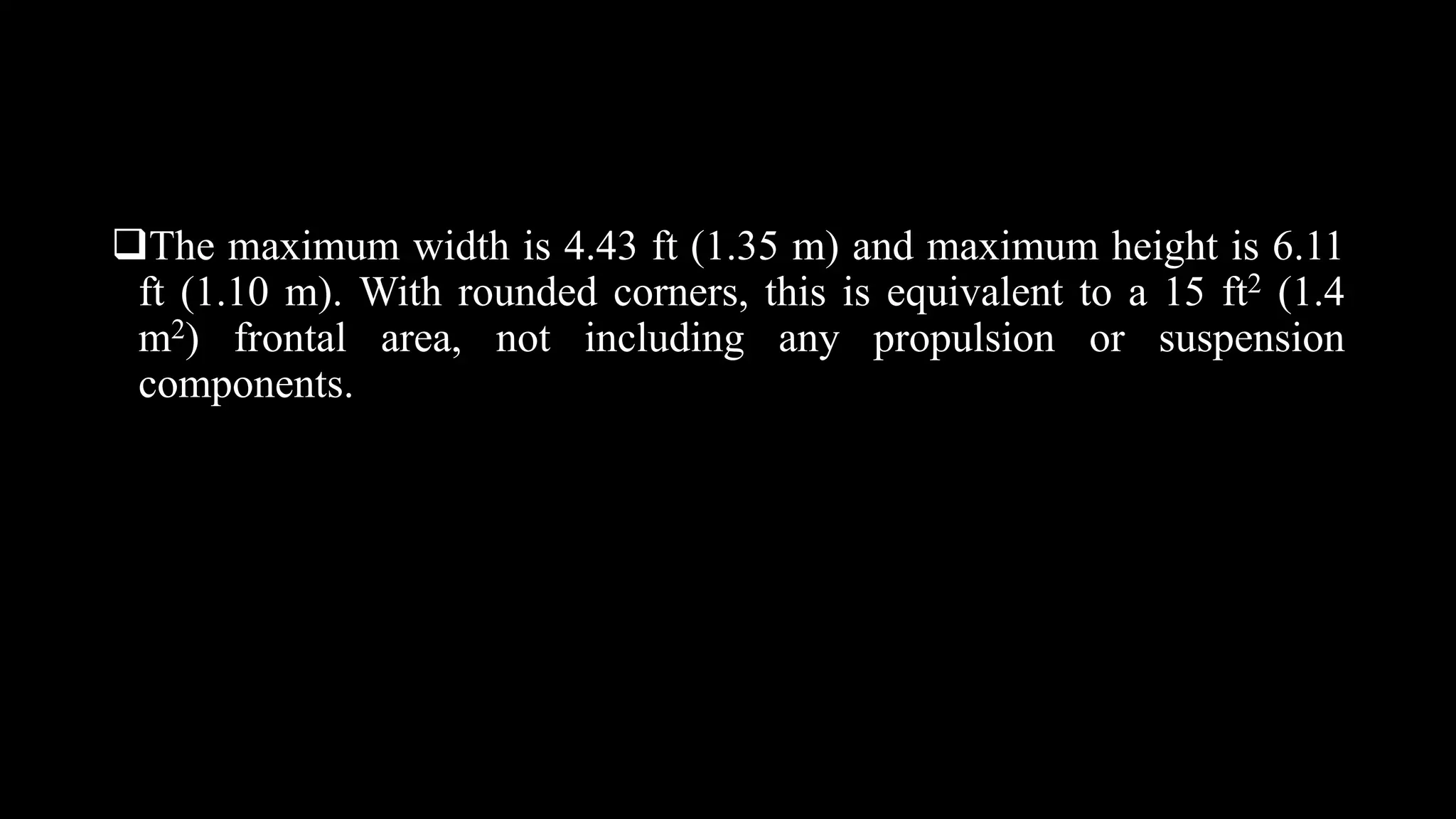 The maximum width is 4.43 ft (1.35 m) and maximum height is 6.11
ft (1.10 m). With rounded corners, this is equivalent to a 15 ft2 (1.4
m2) frontal area, not including any propulsion or suspension
components.
 