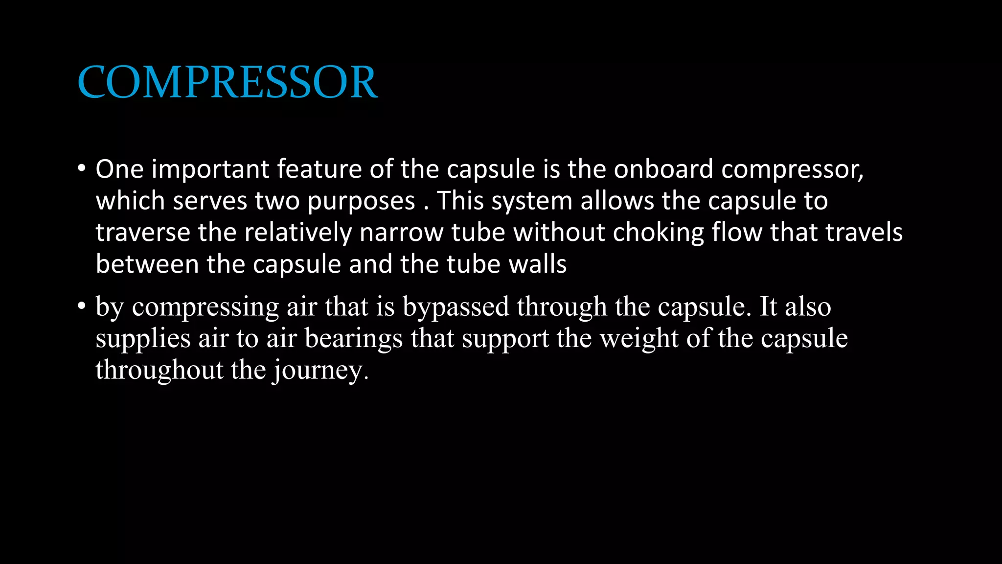 COMPRESSOR
• One important feature of the capsule is the onboard compressor,
which serves two purposes . This system allows the capsule to
traverse the relatively narrow tube without choking flow that travels
between the capsule and the tube walls
• by compressing air that is bypassed through the capsule. It also
supplies air to air bearings that support the weight of the capsule
throughout the journey.
 