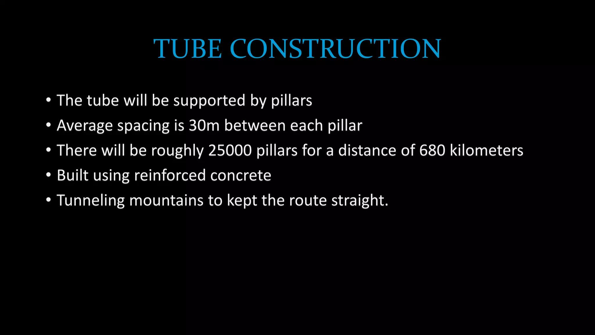 TUBE CONSTRUCTION
• The tube will be supported by pillars
• Average spacing is 30m between each pillar
• There will be roughly 25000 pillars for a distance of 680 kilometers
• Built using reinforced concrete
• Tunneling mountains to kept the route straight.
 
