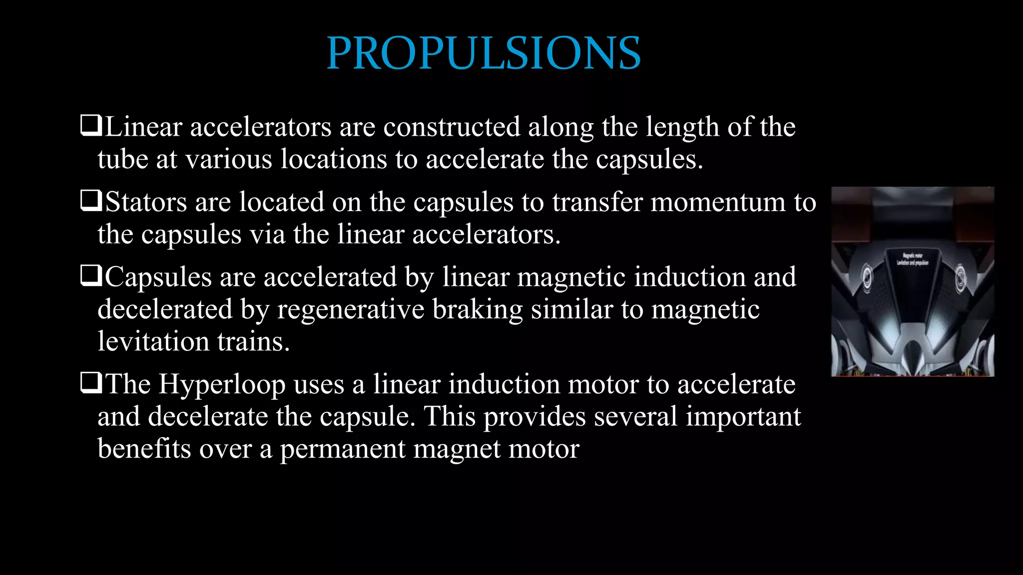PROPULSIONS
Linear accelerators are constructed along the length of the
tube at various locations to accelerate the capsules.
Stators are located on the capsules to transfer momentum to
the capsules via the linear accelerators.
Capsules are accelerated by linear magnetic induction and
decelerated by regenerative braking similar to magnetic
levitation trains.
The Hyperloop uses a linear induction motor to accelerate
and decelerate the capsule. This provides several important
benefits over a permanent magnet motor
 