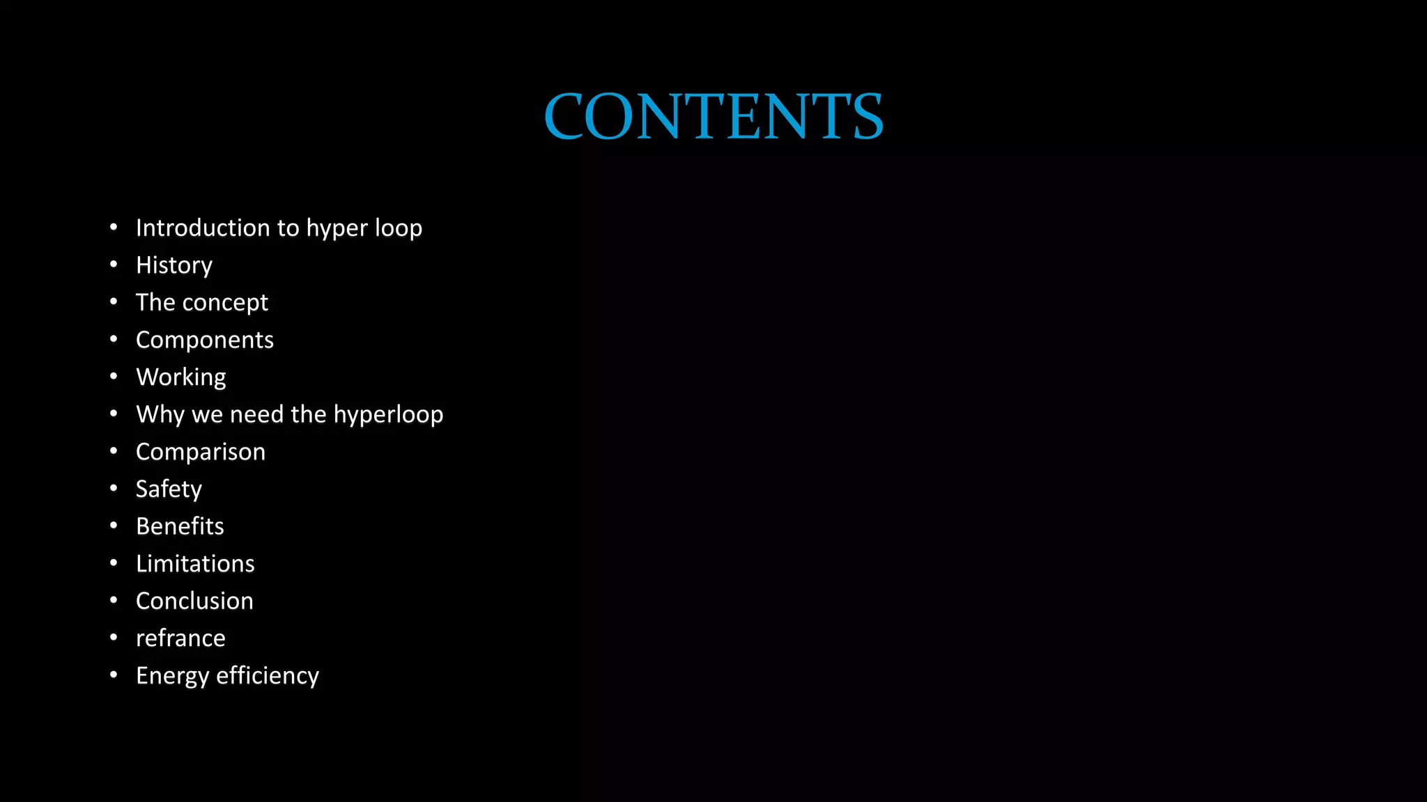 CONTENTS
• Introduction to hyper loop
• History
• The concept
• Components
• Working
• Why we need the hyperloop
• Comparison
• Safety
• Benefits
• Limitations
• Conclusion
• refrance
• Energy efficiency
 