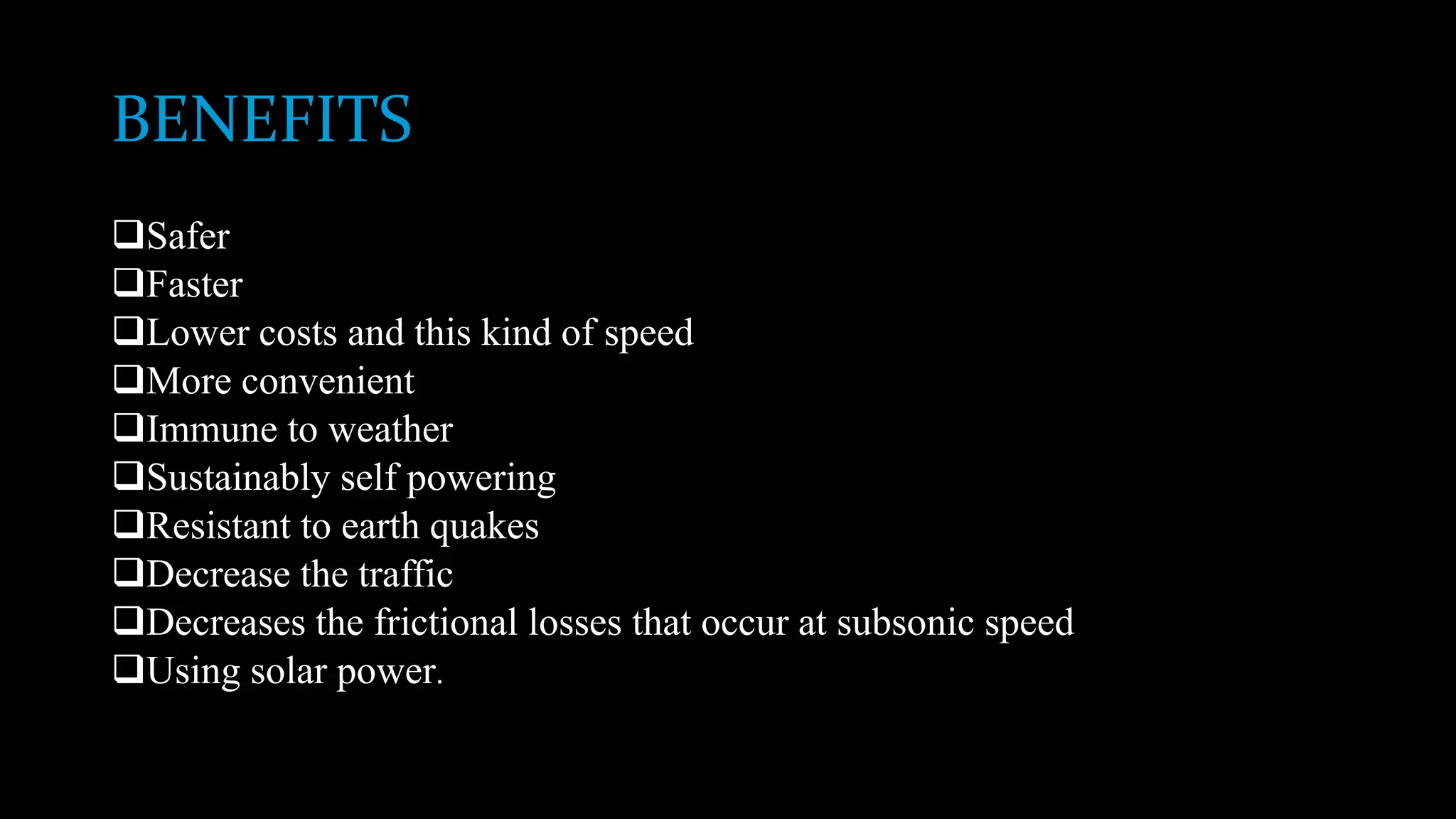 BENEFITS
Safer
Faster
Lower costs and this kind of speed
More convenient
Immune to weather
Sustainably self powering
Resistant to earth quakes
Decrease the traffic
Decreases the frictional losses that occur at subsonic speed
Using solar power.
 