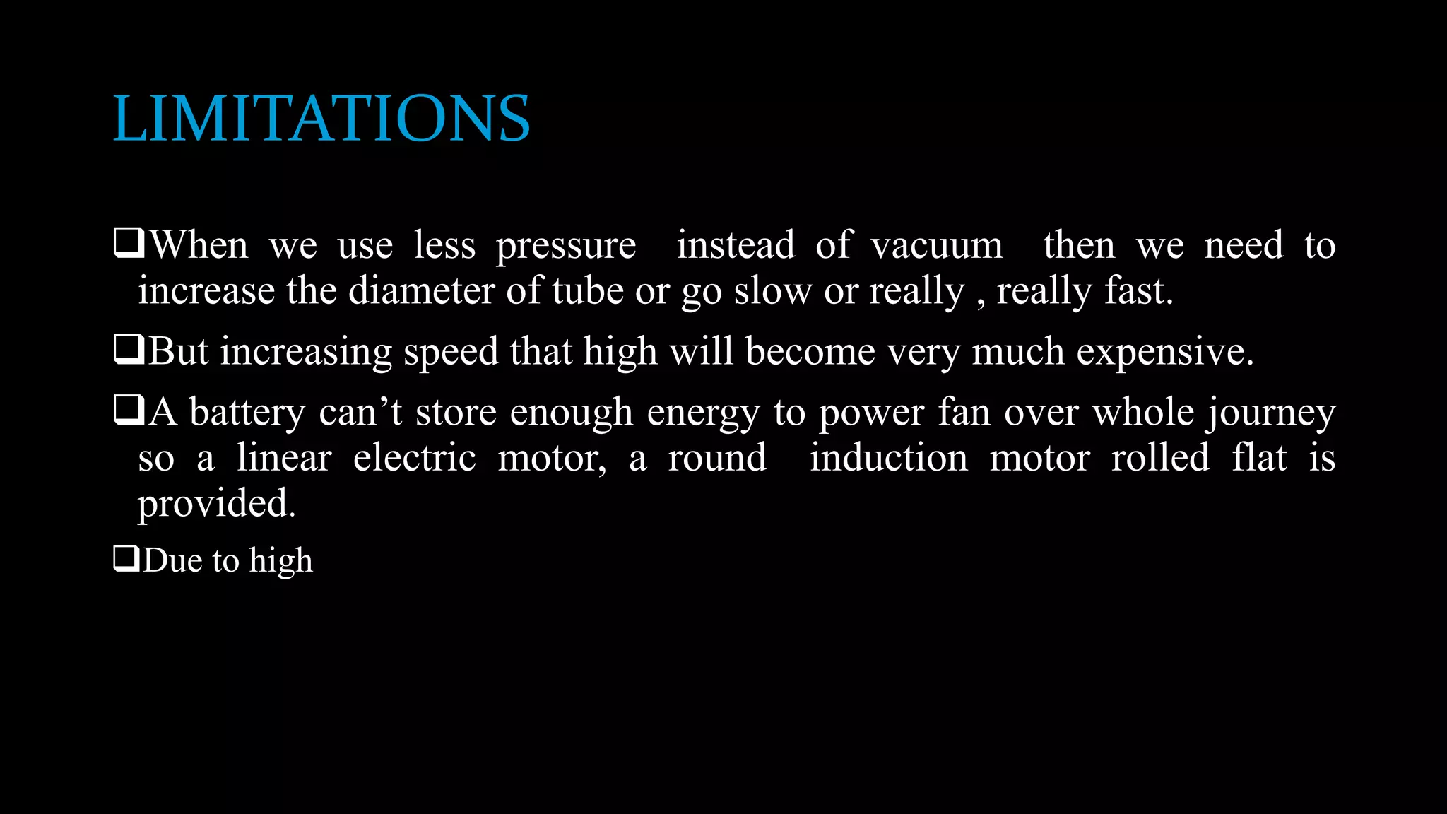 LIMITATIONS
When we use less pressure instead of vacuum then we need to
increase the diameter of tube or go slow or really , really fast.
But increasing speed that high will become very much expensive.
A battery can’t store enough energy to power fan over whole journey
so a linear electric motor, a round induction motor rolled flat is
provided.
Due to high
 