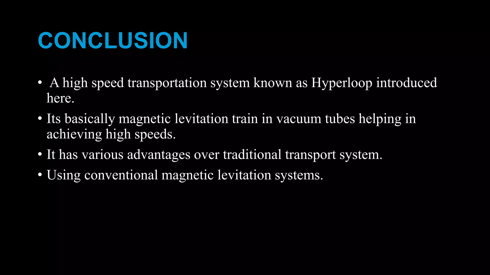 CONCLUSION
• A high speed transportation system known as Hyperloop introduced
here.
• Its basically magnetic levitation train in vacuum tubes helping in
achieving high speeds.
• It has various advantages over traditional transport system.
• Using conventional magnetic levitation systems.
 