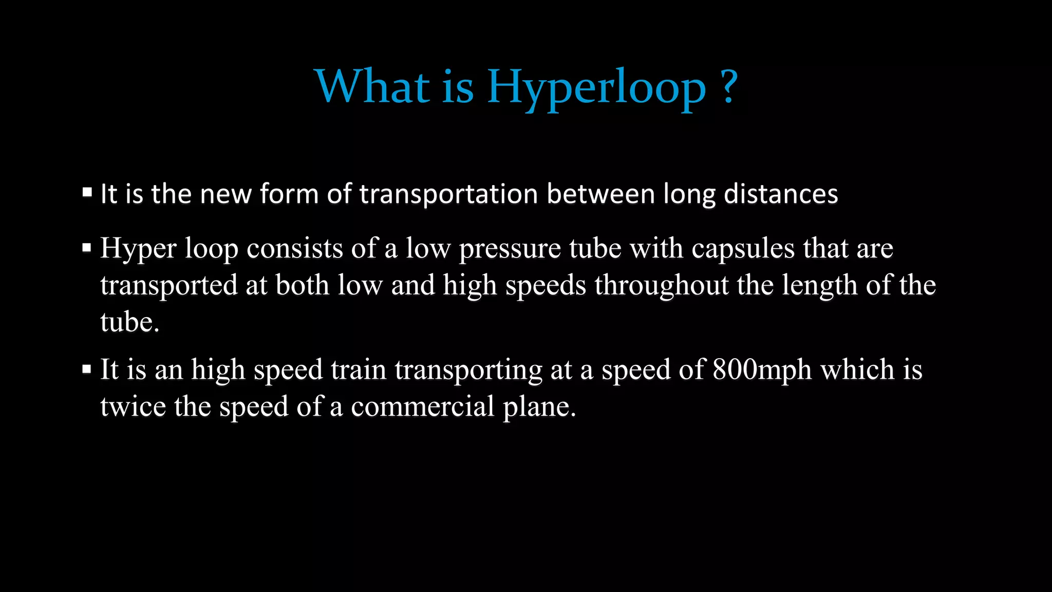 What is Hyperloop ?
 It is the new form of transportation between long distances
 Hyper loop consists of a low pressure tube with capsules that are
transported at both low and high speeds throughout the length of the
tube.
 It is an high speed train transporting at a speed of 800mph which is
twice the speed of a commercial plane.
 