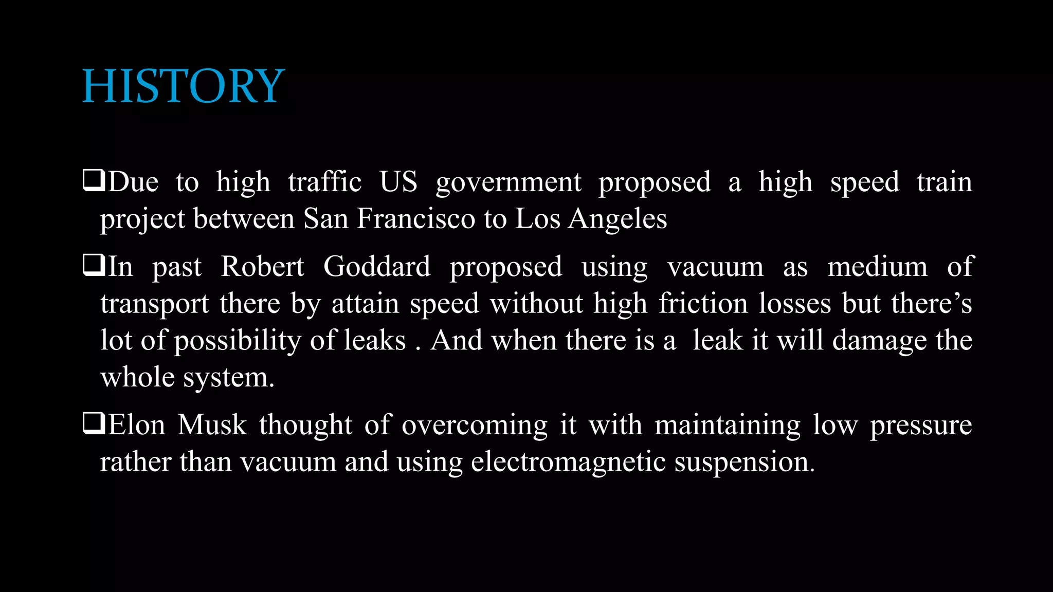 HISTORY
Due to high traffic US government proposed a high speed train
project between San Francisco to Los Angeles
In past Robert Goddard proposed using vacuum as medium of
transport there by attain speed without high friction losses but there’s
lot of possibility of leaks . And when there is a leak it will damage the
whole system.
Elon Musk thought of overcoming it with maintaining low pressure
rather than vacuum and using electromagnetic suspension.
 