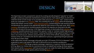 DESIGN
The Hyperloop concept is proposed to operate by sending specially designed "capsules" or "pods"
through a continuous steel tube maintained at a partial vacuum. Each capsule floats on a 0.5-to-1.3-
millimetre (0.02 to 0.05 in) layer of air provided under pressure to air-caster "skis", similar to how
pucks are suspended in an air hockey table, thus avoiding the use of maglev while still allowing for
speeds that wheels cannot sustain. Linear induction motors located along the tube would accelerate
and decelerate the capsule to the appropriate speed for each section of the tube route. With rolling
resistance eliminated and air resistance greatly reduced, the capsules are theorized to be able
to glide for the bulk of the journey. In the Hyperloop concept, an electrically driven inlet fan and air
compressor would be placed at the nose of the capsule in order to "actively transfer high pressure
air from the front to the rear of the vessel," resolving the problem of high speed transport in a tube
that is not a hard vacuum, wherein pressure builds up in front of the vehicle, slowing it down.[2] A
fraction of the air is shunted to the skis for additional air pressure, augmenting that gain passively
from lift due to their shape.
In the alpha-level concept, passenger-only pods are to be 2.23 metres (7 ft 4 in) in diameter[2] and
projected to reach a top speed of 760 mph (1,220 km/h) so as to maintain aerodynamic
efficiency;[citation needed] the design proposes passengers experience a maximum inertial acceleration
of 0.5 g, about 2 or 3 times that of a commercial airliner on takeoff and landing. At those speeds
there would not be a sonic boom; with low-pressure warm air inside the tubes, Musk hypothesizes
the pods could travel at high speeds without exceeding Mach 1.[25]
 