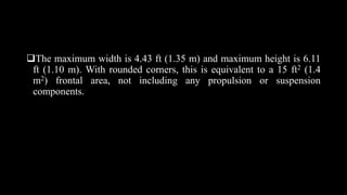 The maximum width is 4.43 ft (1.35 m) and maximum height is 6.11
ft (1.10 m). With rounded corners, this is equivalent to a 15 ft2 (1.4
m2) frontal area, not including any propulsion or suspension
components.
 