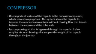 COMPRESSOR
• One important feature of the capsule is the onboard compressor,
which serves two purposes . This system allows the capsule to
traverse the relatively narrow tube without choking flow that travels
between the capsule and the tube walls
• by compressing air that is bypassed through the capsule. It also
supplies air to air bearings that support the weight of the capsule
throughout the journey.
 