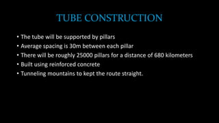 TUBE CONSTRUCTION
• The tube will be supported by pillars
• Average spacing is 30m between each pillar
• There will be roughly 25000 pillars for a distance of 680 kilometers
• Built using reinforced concrete
• Tunneling mountains to kept the route straight.
 