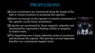 PROPULSIONS
Linear accelerators are constructed along the length of the
tube at various locations to accelerate the capsules.
Stators are located on the capsules to transfer momentum to
the capsules via the linear accelerators.
Capsules are accelerated by linear magnetic induction and
decelerated by regenerative braking similar to magnetic
levitation trains.
The Hyperloop uses a linear induction motor to accelerate
and decelerate the capsule. This provides several important
benefits over a permanent magnet motor
 
