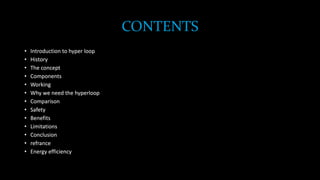 CONTENTS
• Introduction to hyper loop
• History
• The concept
• Components
• Working
• Why we need the hyperloop
• Comparison
• Safety
• Benefits
• Limitations
• Conclusion
• refrance
• Energy efficiency
 