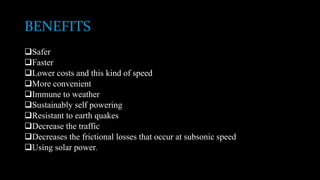 BENEFITS
Safer
Faster
Lower costs and this kind of speed
More convenient
Immune to weather
Sustainably self powering
Resistant to earth quakes
Decrease the traffic
Decreases the frictional losses that occur at subsonic speed
Using solar power.
 