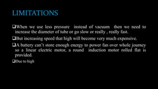 LIMITATIONS
When we use less pressure instead of vacuum then we need to
increase the diameter of tube or go slow or really , really fast.
But increasing speed that high will become very much expensive.
A battery can’t store enough energy to power fan over whole journey
so a linear electric motor, a round induction motor rolled flat is
provided.
Due to high
 