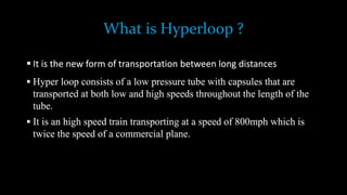 What is Hyperloop ?
 It is the new form of transportation between long distances
 Hyper loop consists of a low pressure tube with capsules that are
transported at both low and high speeds throughout the length of the
tube.
 It is an high speed train transporting at a speed of 800mph which is
twice the speed of a commercial plane.
 
