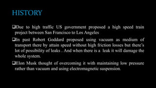 HISTORY
Due to high traffic US government proposed a high speed train
project between San Francisco to Los Angeles
In past Robert Goddard proposed using vacuum as medium of
transport there by attain speed without high friction losses but there’s
lot of possibility of leaks . And when there is a leak it will damage the
whole system.
Elon Musk thought of overcoming it with maintaining low pressure
rather than vacuum and using electromagnetic suspension.
 