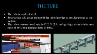 THE TUBE
 The tube is made of steel.
 Solar arrays will cover the top of the tubes in order to provide power to the
system.
 The tube cross-sectional area is 42.2 ft2 (3.91 m2) giving a capsule/tube area
ratio of 36% or a diameter ratio of 60%.
 