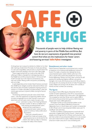 BIG ISSUE
10 | Winter 2016 | Issue 164
like us on facebook
facebook.com/thefosteringnetwork flike us on facebook
facebook.com/thefosteringnetwork f
A strong Iraqi man crying as he clutches his children to his chest
after reaching a Greek shore.The body of a three-year-old boy
in a red t-shirt lying lifeless, cold and wet on aTurkish beach.The
squalor of the tents standing in the mud in the Calais Jungle.
These images burned into our minds as the scale of the
suffering of millions of people from disintegrating states in
the Middle East and Africa became clearer in the second half
of 2015. Europe was in the midst of a humanitarian crisis,
with vast numbers fleeing conflict and poverty, and pleading
with us to help.
In early September, prime minister David Cameron promised
that 20,000 Syrian refugees would be welcomed to Britain over
the next five years. He spoke in parliament of giving priority to
orphans in a ‘modern equivalent to Kindertransport’, when the
country gave sanctuary to Jewish children during the Second
World War.
The fostering world took particular notice of this. Foster
carers – with their experience of supporting children who’ve
survived unimaginable horrors, their training in trauma and
attachment, and with spare rooms ready to accept a new
arrival – were keen to step in.The Fostering Network
received a number of calls to its helpline from
both existing and potential foster carers
asking how they could foster an
unaccompanied asylum seeker, and they
spoke to numerous media outlets about
the situation.
There was a powerful wave of
goodwill from inside and outside of the
fostering sector, but to do the best for the
children who need our help, it is necessary
to analyse the reality of the situation.
Resettlement and other routes
David Cameron’s September announcement set in motion
an expansion of an existing small resettlement scheme for
Syrians.The reality is, however, that relatively few Syrian
unaccompanied asylum seeker children will arrive in the
UK as a result of this scheme. But people from Syria, Iraq,
Eritrea,Afghanistan, Pakistan and many other countries are still
packing into overflowing dinghies, traffickers are pushing
teenagers into trucks which bump across north African deserts,
and young men are jumping into lorries at Calais.Through these
routes, children are arriving in the UK alone, with no family or
friends, and their numbers are increasing.
The figures
According to Home Office figures (November 2015), the
number of asylum applications in the UK by unaccompanied
children has risen sharply. In 2013, there were 1,265 applications.
This increased by more than 50 per cent to nearly 2,000 in
2014.And by the end of the third quarter of 2015, there had
already been nearly 2,000 applications.
The largest number of unaccompanied children, at the
moment, come from Albania, followed by Eritrea and
Afghanistan. Syria is in fourth place, with numbers increasing fast.
In 2014, 90 per cent of unaccompanied children were over 14,
and 88 per cent were boys.
This flow of children is putting pressure on particular local
authorities in England. Kent County Council – where young
people arrive through the Port of Dover and Eurotunnel – has
seen the number of unaccompanied children in its care increase
from 220 in March 2014 to nearly 1,000 by December 2015
(most are in foster care) and it’s now at breaking point.
According
to Home Office
figures (November 2015),
the number of asylum
applications in the UK by
unaccompanied children has
risen sharply...by the end of
the third quarter of 2015,
there had already been
nearly 2,000
applications.
REFUGEThousands of people want to help children fleeing war
and poverty in parts of the Middle East andAfrica.But
how do we turn expressions of goodwill into practical
action?And what are the implications for foster carers
and fostering services? Julie Pybus investigates
SAFE
 