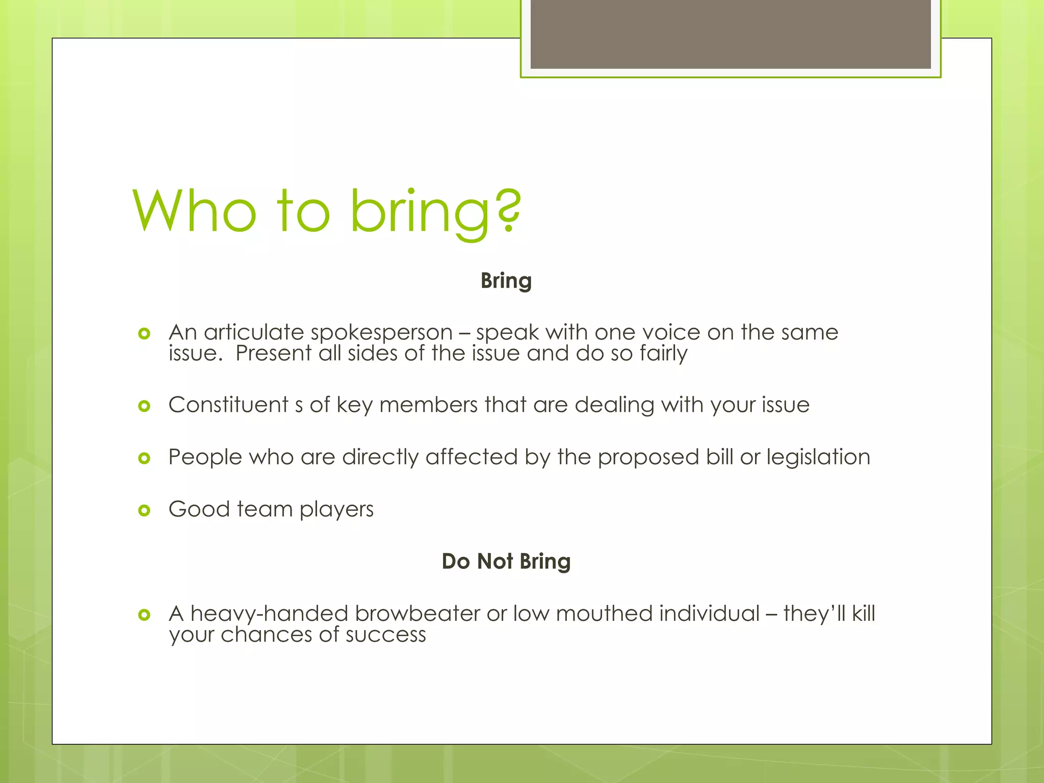 Who to bring?
Bring
›  An articulate spokesperson – speak with one voice on the same
issue. Present all sides of the issue and do so fairly
›  Constituent s of key members that are dealing with your issue
›  People who are directly affected by the proposed bill or legislation
›  Good team players
Do Not Bring
›  A heavy-handed browbeater or low mouthed individual – they’ll kill
your chances of success
 