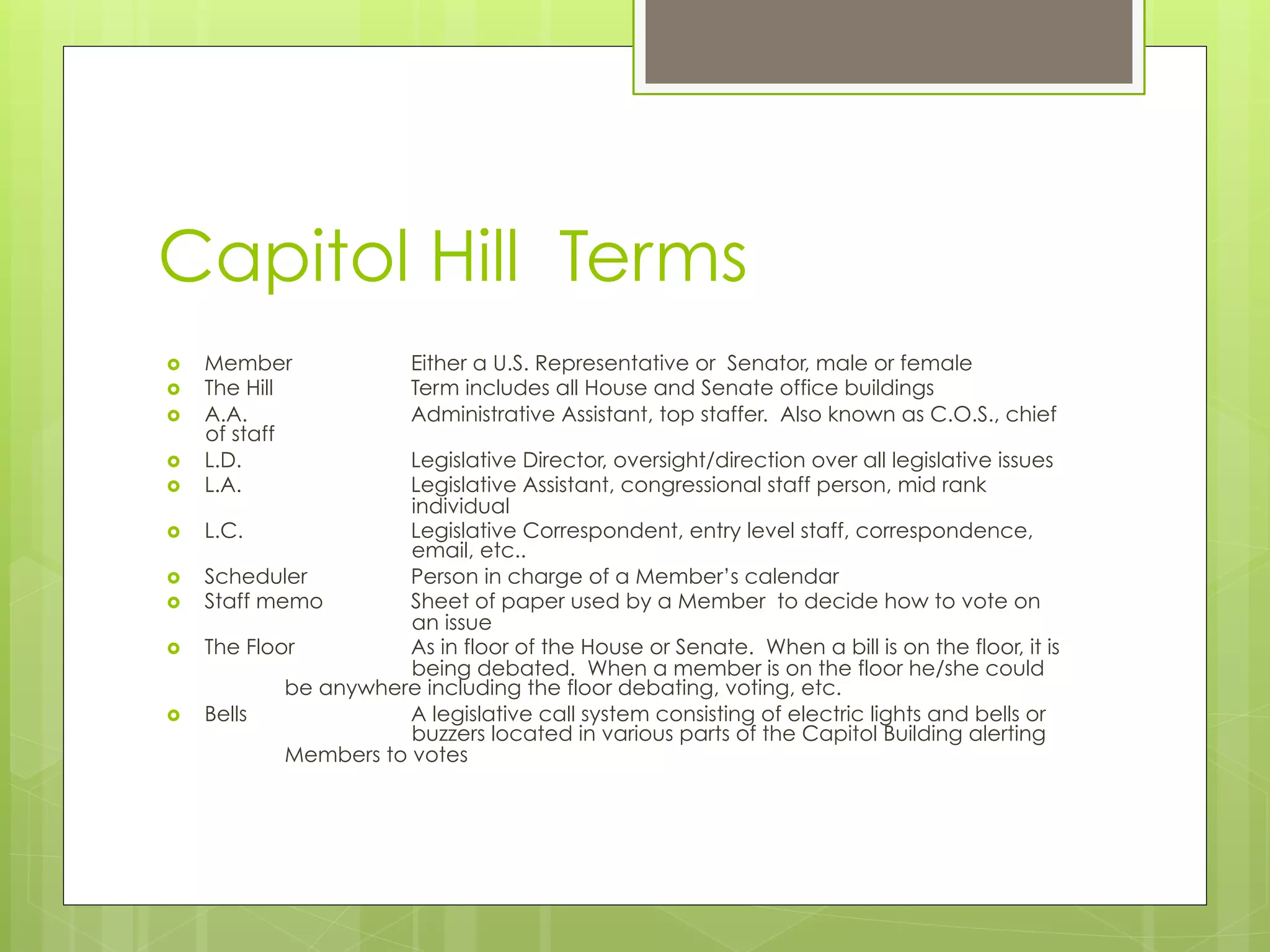 Capitol Hill Terms
›  Member Either a U.S. Representative or Senator, male or female
›  The Hill Term includes all House and Senate office buildings
›  A.A. Administrative Assistant, top staffer. Also known as C.O.S., chief
of staff
›  L.D. Legislative Director, oversight/direction over all legislative issues
›  L.A. Legislative Assistant, congressional staff person, mid rank
individual
›  L.C. Legislative Correspondent, entry level staff, correspondence,
email, etc..
›  Scheduler Person in charge of a Member’s calendar
›  Staff memo Sheet of paper used by a Member to decide how to vote on
an issue
›  The Floor As in floor of the House or Senate. When a bill is on the floor, it is
being debated. When a member is on the floor he/she could
be anywhere including the floor debating, voting, etc.
›  Bells A legislative call system consisting of electric lights and bells or
buzzers located in various parts of the Capitol Building alerting
Members to votes
 
