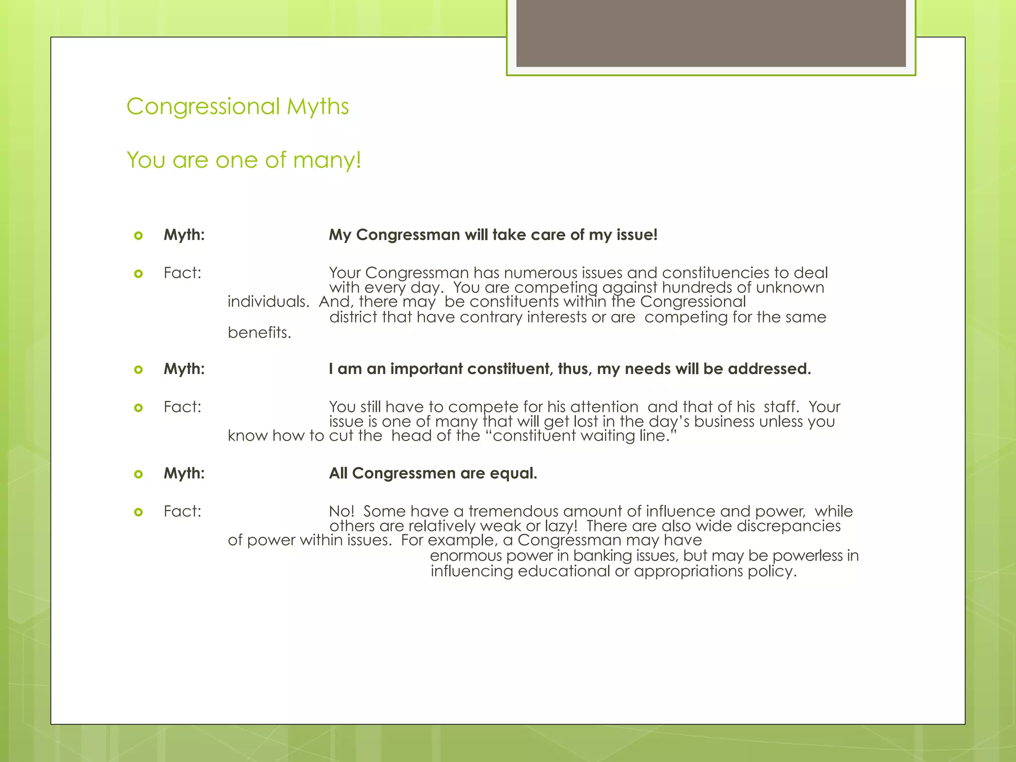 Congressional Myths
You are one of many!
›  Myth: My Congressman will take care of my issue!
›  Fact: Your Congressman has numerous issues and constituencies to deal
with every day. You are competing against hundreds of unknown
individuals. And, there may be constituents within the Congressional
district that have contrary interests or are competing for the same
benefits.
›  Myth: I am an important constituent, thus, my needs will be addressed.
›  Fact: You still have to compete for his attention and that of his staff. Your
issue is one of many that will get lost in the day’s business unless you
know how to cut the head of the “constituent waiting line.”
›  Myth: All Congressmen are equal.
›  Fact: No! Some have a tremendous amount of influence and power, while
others are relatively weak or lazy! There are also wide discrepancies
of power within issues. For example, a Congressman may have
enormous power in banking issues, but may be powerless in
influencing educational or appropriations policy.
 