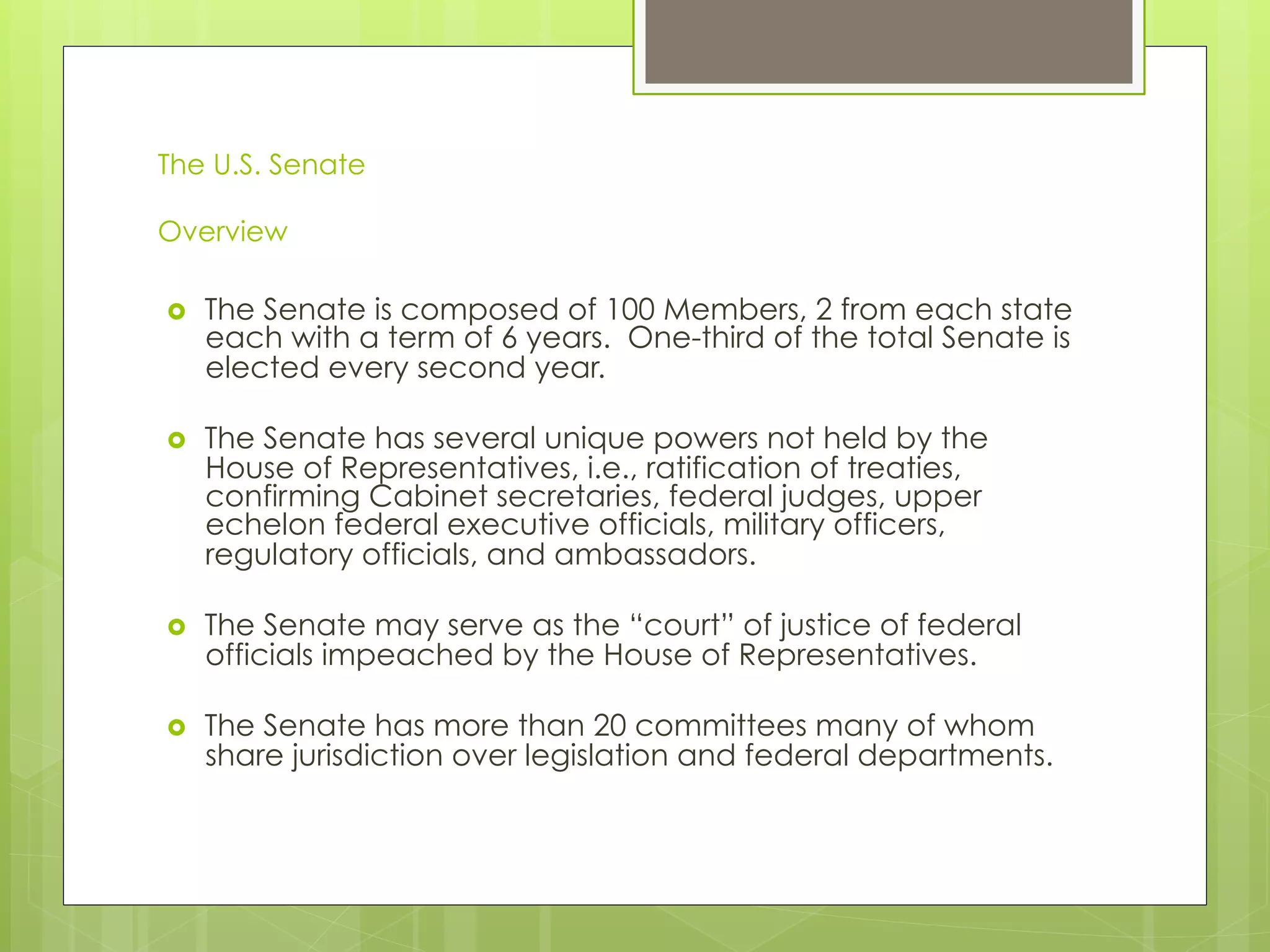 The U.S. Senate
Overview
›  The Senate is composed of 100 Members, 2 from each state
each with a term of 6 years. One-third of the total Senate is
elected every second year.
›  The Senate has several unique powers not held by the
House of Representatives, i.e., ratification of treaties,
confirming Cabinet secretaries, federal judges, upper
echelon federal executive officials, military officers,
regulatory officials, and ambassadors.
›  The Senate may serve as the “court” of justice of federal
officials impeached by the House of Representatives.
›  The Senate has more than 20 committees many of whom
share jurisdiction over legislation and federal departments.
 