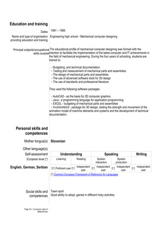 Page 2/3 - Curriculum vitae of
Matej Munda
Education and training
Dates 1991 – 1995
Name and type of organisation
providing education and training
Principal subjects/occupational
skills covered
Engineering high school - Mechanical computer designing
The educational profile of mechanical computer designing was formed with the
intention to facilitate the implementation of the latest computer and IT achievements in
the field of mechanical engineering. During the four years of schooling, students are
trained to:
- Budgeting, and technical documentation
- Testing and measurement of mechanical parts and assemblies
- The design of mechanical parts and assemblies
- The use of advanced software tools for 3D design
- The use of standards and professional literature
They used the following software packages:
- AutoCAD - as the basis for 2D computer graphics
- Java - a programming language for application programming
- EXCEL - budgeting of mechanical parts and assemblies
- Pro/ENGINEER - package for 3D design, testing the strength and movement of the
animation model of machine elements and systems and the development of technical
documentation.
Personal skills and
competences
Mother tongue(s) Slovenian
Other language(s)
Self-assessment Understanding Speaking Writing
European level (*) Listening Reading Spoken
interaction
Spoken
production
English, German, Serbian C1 Proficient user C1
Independent
user
C1
Independent
user
C1
Independent
user
C1
Independent
user
(*) Common European Framework of Reference for Languages
Social skills and
competences
Team spirit
Good ability to adopt, gained in different hoby activities
 