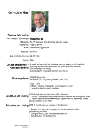 Page 1/3 - Curriculum vitae of
Matej Munda
Curriculum Vitae
Personal information
First name(s) / Surname(s) Matej Munda
Address(es) No. 1A, Moskanjci, 2272, Gorisnica, Slovenia, Europe
Telephone(s) +386 70 268 689
E-mail mundarobotics@gmail.com
Nationality Slovenien
Date of birth (dd.mm.yyyy) 23. 12. 1977.
Gender Male
Desired employment /
Occupational field
A steady and secure job with stimulating earnings, working conditions with the
possibility of professional development and advancement with teamwork.
Very interested in car industry.
Business trips for personal development are welcome.
Work experience
Education and training
2012-2015 (currently)
MF ROBOTICS - Programming of robotc (Kuka, Dürr)
1996 – 2012
ATRIUM - Company for design the interior equipment (owner)
- consulting, planning, design, installation
2015 (II month traning and education in Dürr Gremany)
- Process Control (set up temperature of material, pressure, flow, editing brush table)
- Process Improvement (with Kemro scope, update of PCU 2, mastering of Komao
robotcs, mastering of flow meter)
Education and training 2013 (II month traning and education in Dürr Gremany)
-Program robot paths, set up program structure and implement offline
programming (3D Onsite)
-Configure robot IO, weld interface and program call
-Set up structure for robot programs
 