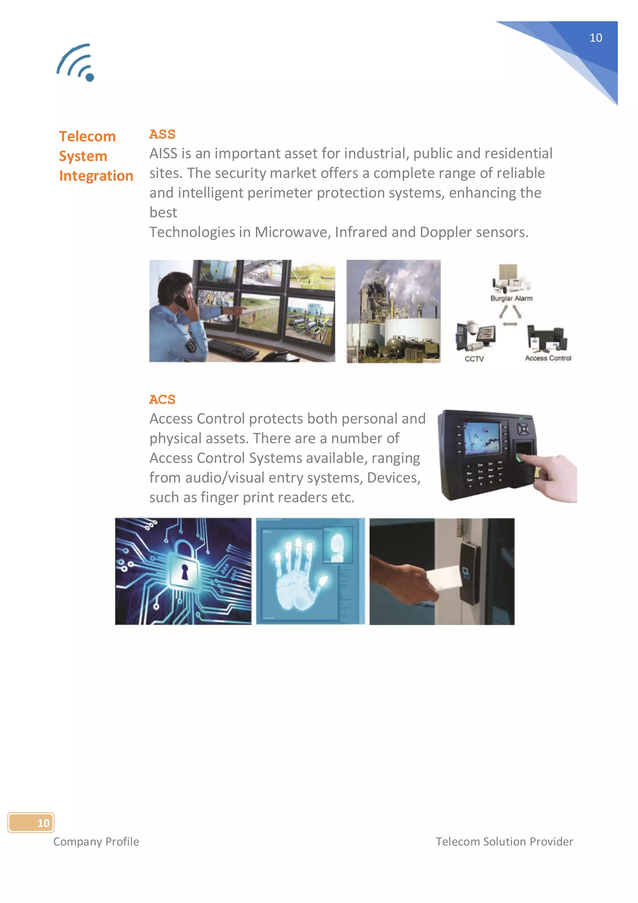 Company Profile Telecom Solution Provider
10
10
Telecom
System
Integration
ASS
AISS is an important asset for industrial, public and residential
sites. The security market offers a complete range of reliable
and intelligent perimeter protection systems, enhancing the
best
Technologies in Microwave, Infrared and Doppler sensors.
ACS
Access Control protects both personal and
physical assets. There are a number of
Access Control Systems available, ranging
from audio/visual entry systems, Devices,
such as finger print readers etc.
 