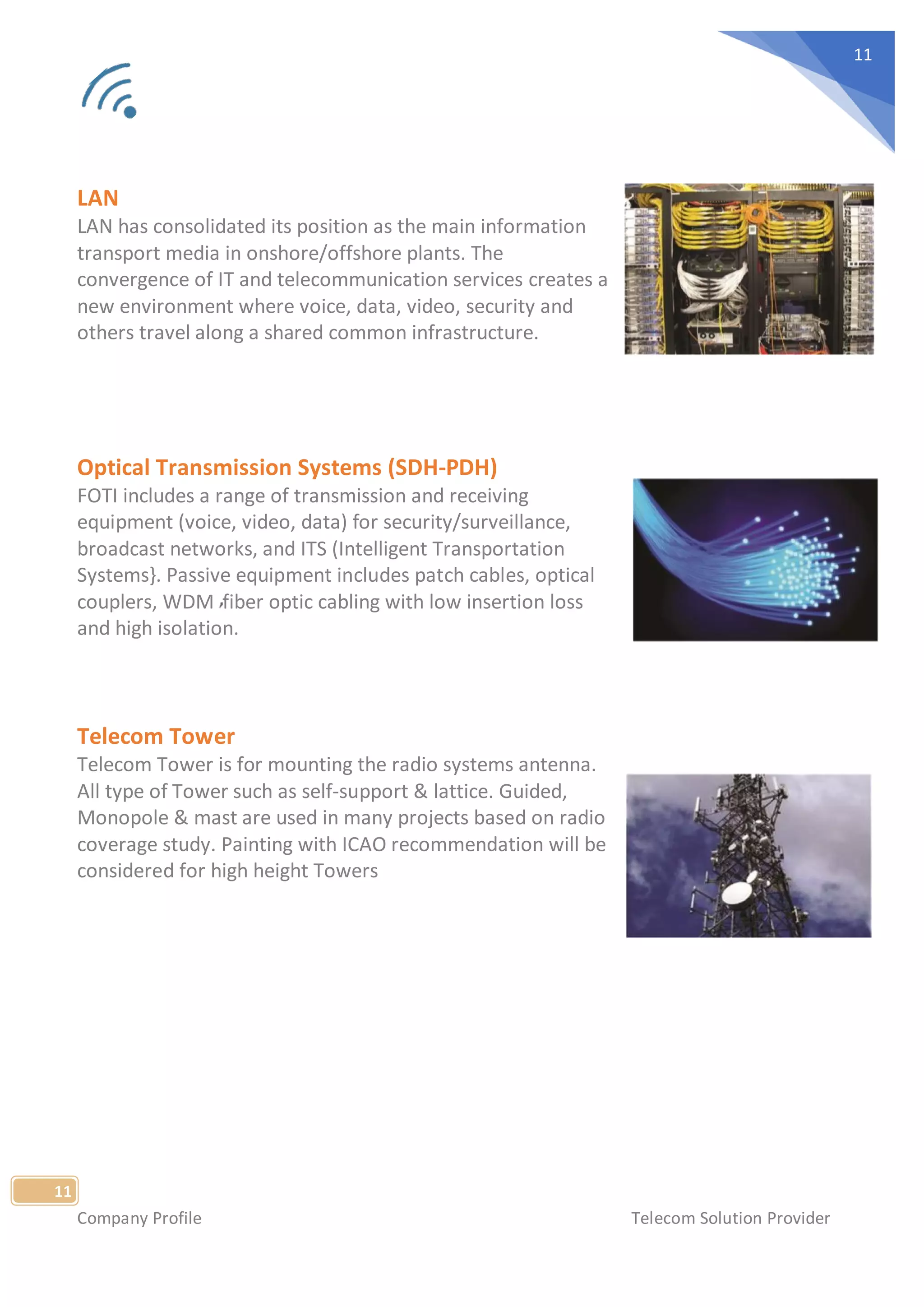 Company Profile Telecom Solution Provider
11
11
LAN
LAN has consolidated its position as the main information
transport media in onshore/offshore plants. The
convergence of IT and telecommunication services creates a
new environment where voice, data, video, security and
others travel along a shared common infrastructure.
Optical Transmission Systems (SDH-PDH)
FOTI includes a range of transmission and receiving
equipment (voice, video, data) for security/surveillance,
broadcast networks, and ITS (Intelligent Transportation
Systems}. Passive equipment includes patch cables, optical
couplers, WDM fiber optic cabling with low insertion loss
and high isolation.
Telecom Tower
Telecom Tower is for mounting the radio systems antenna.
All type of Tower such as self-support & lattice. Guided,
Monopole & mast are used in many projects based on radio
coverage study. Painting with ICAO recommendation will be
considered for high height Towers
 