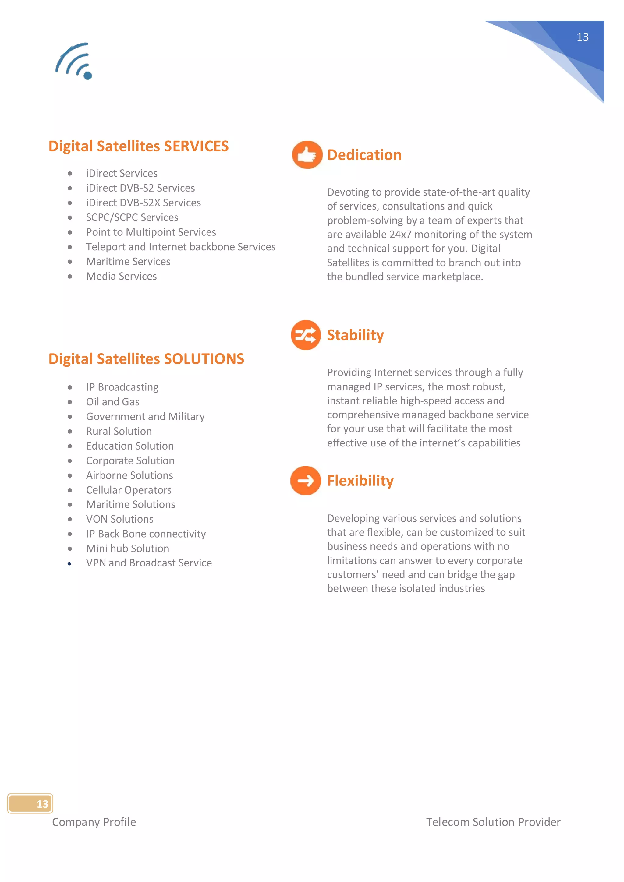 Company Profile Telecom Solution Provider
13
13
Digital Satellites SERVICES
• iDirect Services
• iDirect DVB-S2 Services
• iDirect DVB-S2X Services
• SCPC/SCPC Services
• Point to Multipoint Services
• Teleport and Internet backbone Services
• Maritime Services
• Media Services
Digital Satellites SOLUTIONS
• IP Broadcasting
• Oil and Gas
• Government and Military
• Rural Solution
• Education Solution
• Corporate Solution
• Airborne Solutions
• Cellular Operators
• Maritime Solutions
• VON Solutions
• IP Back Bone connectivity
• Mini hub Solution
• VPN and Broadcast Service
Dedication
Devoting to provide state-of-the-art quality
of services, consultations and quick
problem-solving by a team of experts that
are available 24x7 monitoring of the system
and technical support for you. Digital
Satellites is committed to branch out into
the bundled service marketplace.
Stability
Providing Internet services through a fully
managed IP services, the most robust,
instant reliable high-speed access and
comprehensive managed backbone service
for your use that will facilitate the most
effective use of the internet’s capabilities
Flexibility
Developing various services and solutions
that are flexible, can be customized to suit
business needs and operations with no
limitations can answer to every corporate
customers’ need and can bridge the gap
between these isolated industries
 