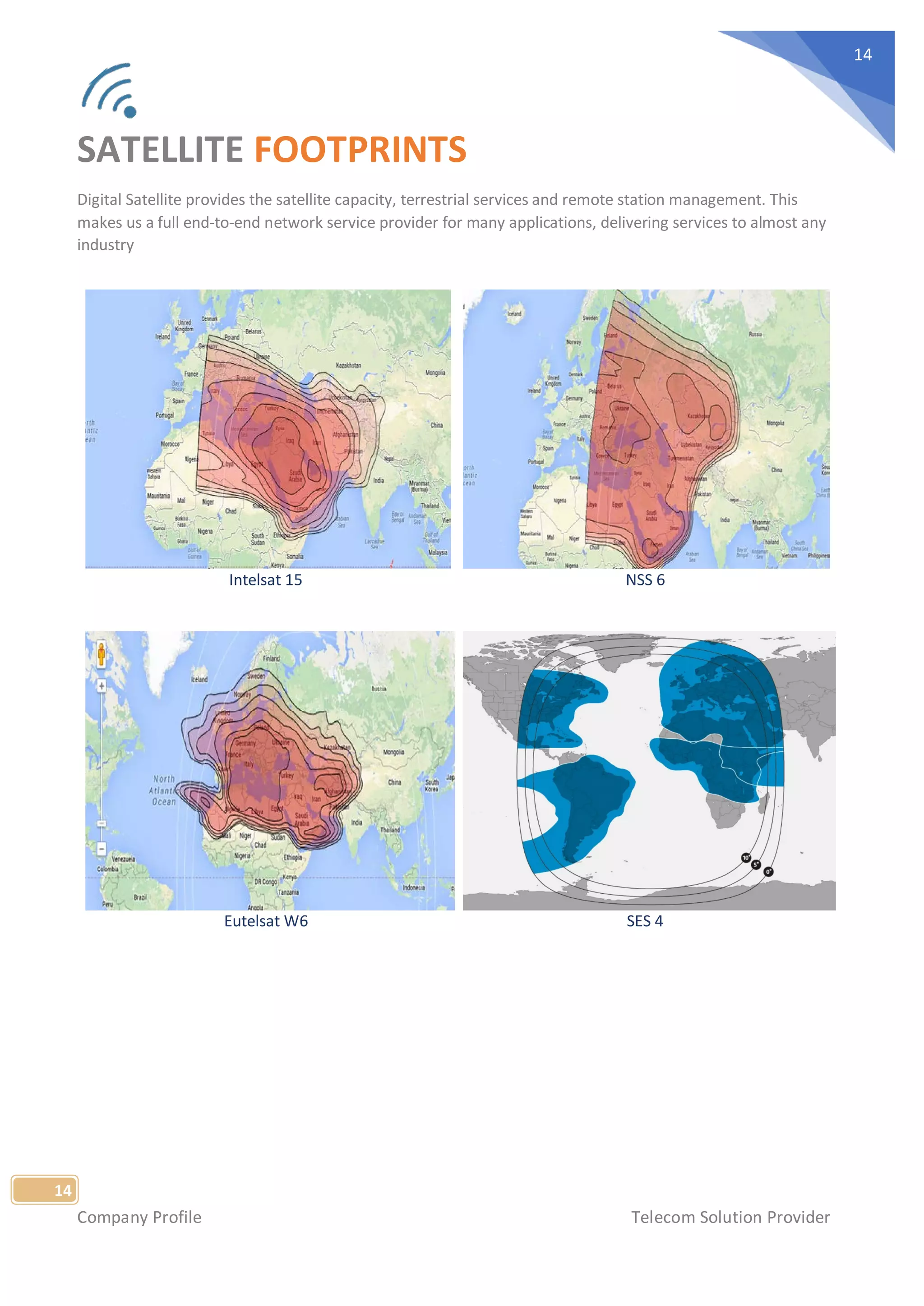 Company Profile Telecom Solution Provider
14
14
SATELLITE FOOTPRINTS
Digital Satellite provides the satellite capacity, terrestrial services and remote station management. This
makes us a full end-to-end network service provider for many applications, delivering services to almost any
industry
Intelsat 15 NSS 6
Eutelsat W6 SES 4
 