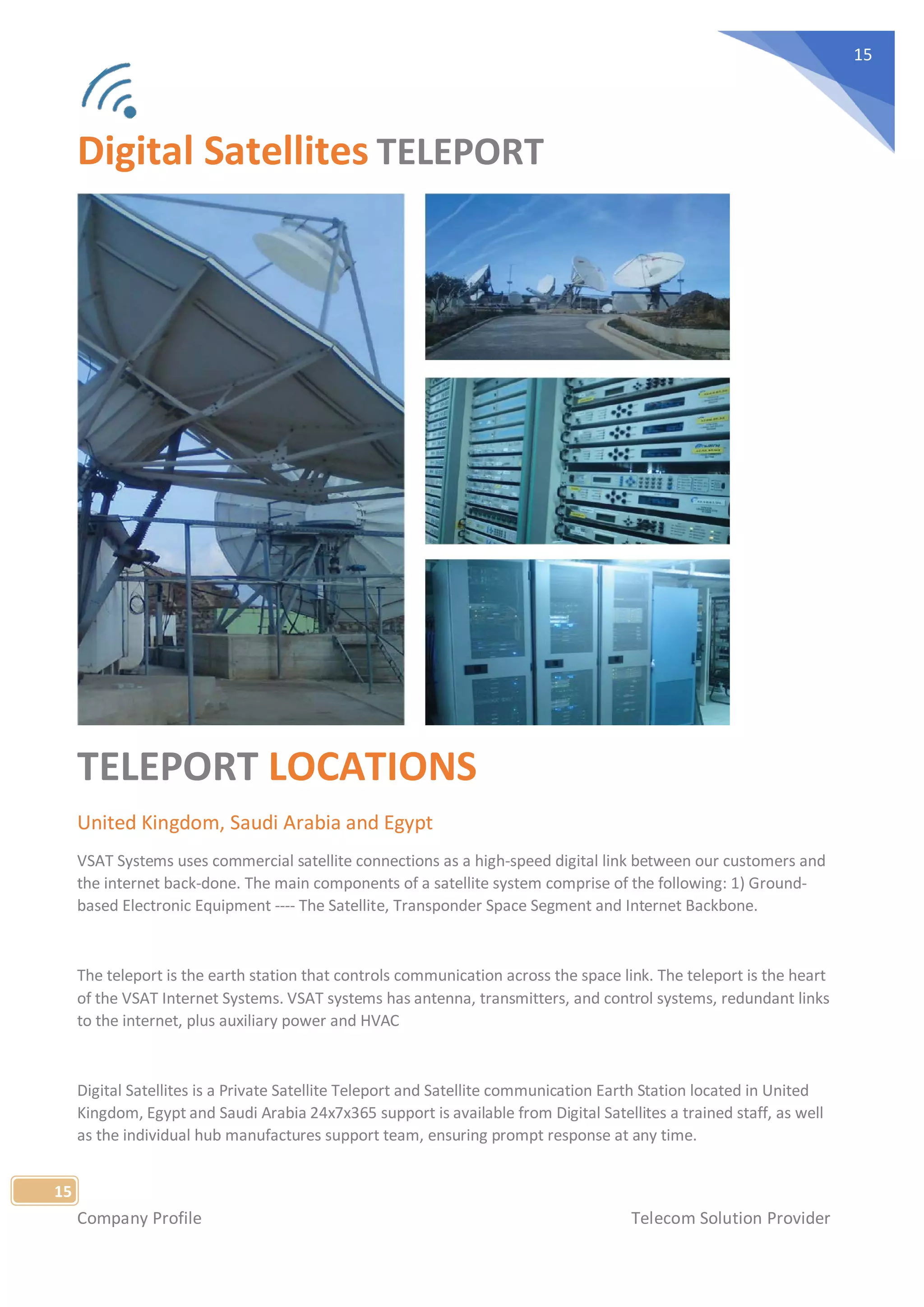 Company Profile Telecom Solution Provider
15
15
Digital Satellites TELEPORT
TELEPORT LOCATIONS
United Kingdom, Saudi Arabia and Egypt
VSAT Systems uses commercial satellite connections as a high-speed digital link between our customers and
the internet back-done. The main components of a satellite system comprise of the following: 1) Ground-
based Electronic Equipment ---- The Satellite, Transponder Space Segment and Internet Backbone.
The teleport is the earth station that controls communication across the space link. The teleport is the heart
of the VSAT Internet Systems. VSAT systems has antenna, transmitters, and control systems, redundant links
to the internet, plus auxiliary power and HVAC
Digital Satellites is a Private Satellite Teleport and Satellite communication Earth Station located in United
Kingdom, Egypt and Saudi Arabia 24x7x365 support is available from Digital Satellites a trained staff, as well
as the individual hub manufactures support team, ensuring prompt response at any time.
 