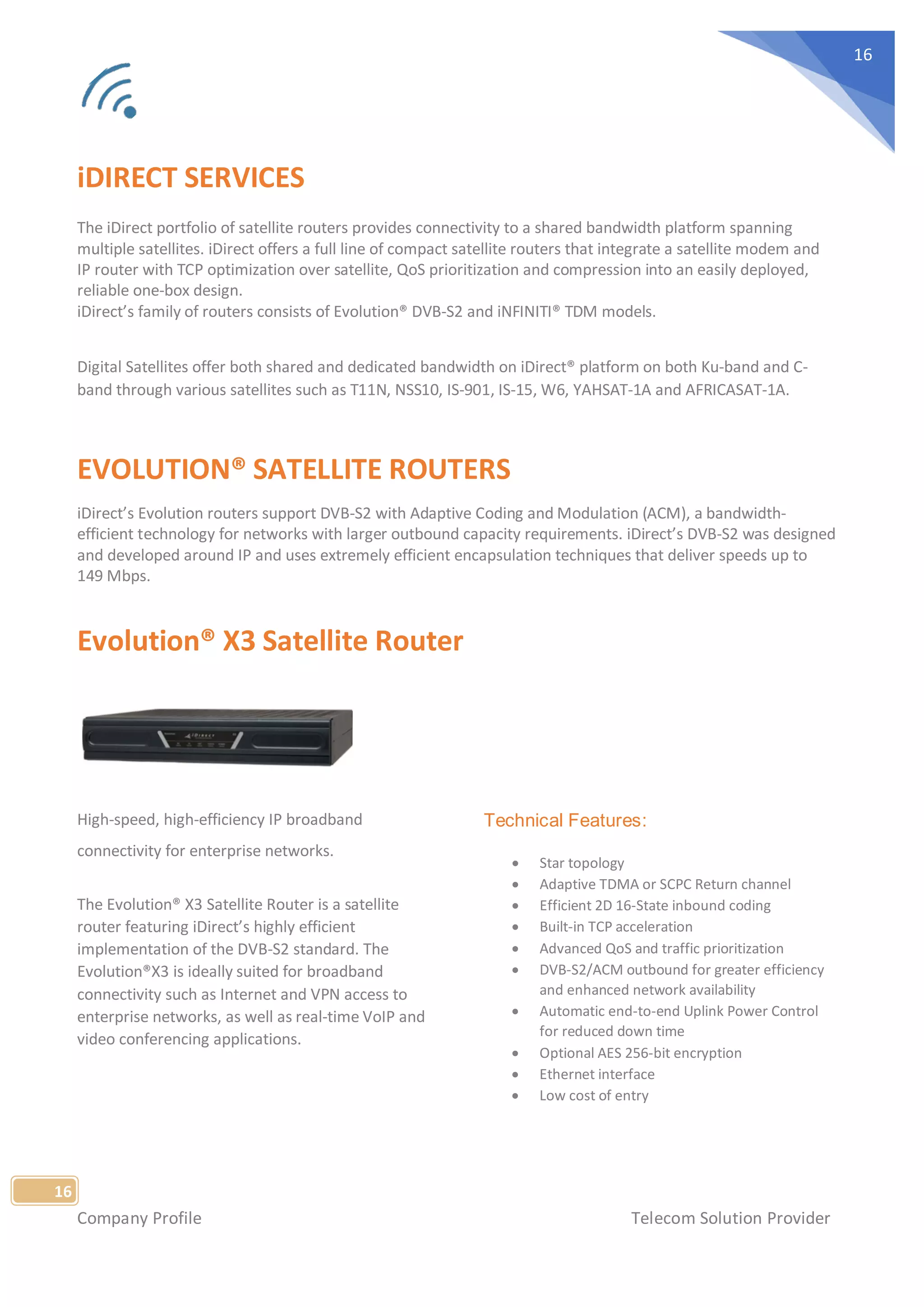Company Profile Telecom Solution Provider
16
16
iDIRECT SERVICES
The iDirect portfolio of satellite routers provides connectivity to a shared bandwidth platform spanning
multiple satellites. iDirect offers a full line of compact satellite routers that integrate a satellite modem and
IP router with TCP optimization over satellite, QoS prioritization and compression into an easily deployed,
reliable one-box design.
iDirect’s family of routers consists of Evolution® DVB-S2 and iNFINITI® TDM models.
Digital Satellites offer both shared and dedicated bandwidth on iDirect® platform on both Ku-band and C-
band through various satellites such as T11N, NSS10, IS-901, IS-15, W6, YAHSAT-1A and AFRICASAT-1A.
EVOLUTION® SATELLITE ROUTERS
iDirect’s Evolution routers support DVB-S2 with Adaptive Coding and Modulation (ACM), a bandwidth-
efficient technology for networks with larger outbound capacity requirements. iDirect’s DVB-S2 was designed
and developed around IP and uses extremely efficient encapsulation techniques that deliver speeds up to
149 Mbps.
Evolution® X3 Satellite Router
High-speed, high-efficiency IP broadband
connectivity for enterprise networks.
The Evolution® X3 Satellite Router is a satellite
router featuring iDirect’s highly efficient
implementation of the DVB-S2 standard. The
Evolution®X3 is ideally suited for broadband
connectivity such as Internet and VPN access to
enterprise networks, as well as real-time VoIP and
video conferencing applications.
Technical Features:
• Star topology
• Adaptive TDMA or SCPC Return channel
• Efficient 2D 16-State inbound coding
• Built-in TCP acceleration
• Advanced QoS and traffic prioritization
• DVB-S2/ACM outbound for greater efficiency
and enhanced network availability
• Automatic end-to-end Uplink Power Control
for reduced down time
• Optional AES 256-bit encryption
• Ethernet interface
• Low cost of entry
 