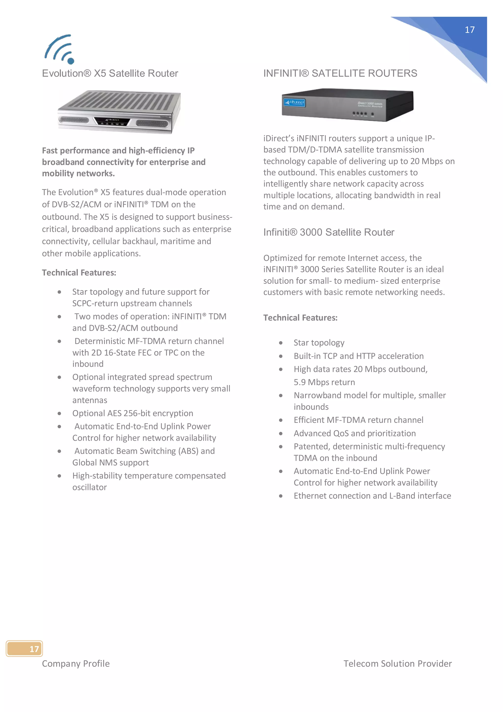 Company Profile Telecom Solution Provider
17
17
Evolution® X5 Satellite Router
Fast performance and high-efficiency IP
broadband connectivity for enterprise and
mobility networks.
The Evolution® X5 features dual-mode operation
of DVB-S2/ACM or iNFINITI® TDM on the
outbound. The X5 is designed to support business-
critical, broadband applications such as enterprise
connectivity, cellular backhaul, maritime and
other mobile applications.
Technical Features:
• Star topology and future support for
SCPC-return upstream channels
• Two modes of operation: iNFINITI® TDM
and DVB-S2/ACM outbound
• Deterministic MF-TDMA return channel
with 2D 16-State FEC or TPC on the
inbound
• Optional integrated spread spectrum
waveform technology supports very small
antennas
• Optional AES 256-bit encryption
• Automatic End-to-End Uplink Power
Control for higher network availability
• Automatic Beam Switching (ABS) and
Global NMS support
• High-stability temperature compensated
oscillator
INFINITI® SATELLITE ROUTERS
iDirect’s iNFINITI routers support a unique IP-
based TDM/D-TDMA satellite transmission
technology capable of delivering up to 20 Mbps on
the outbound. This enables customers to
intelligently share network capacity across
multiple locations, allocating bandwidth in real
time and on demand.
Infiniti® 3000 Satellite Router
Optimized for remote Internet access, the
iNFINITI® 3000 Series Satellite Router is an ideal
solution for small- to medium- sized enterprise
customers with basic remote networking needs.
Technical Features:
• Star topology
• Built-in TCP and HTTP acceleration
• High data rates 20 Mbps outbound,
5.9 Mbps return
• Narrowband model for multiple, smaller
inbounds
• Efficient MF-TDMA return channel
• Advanced QoS and prioritization
• Patented, deterministic multi-frequency
TDMA on the inbound
• Automatic End-to-End Uplink Power
Control for higher network availability
• Ethernet connection and L-Band interface
 