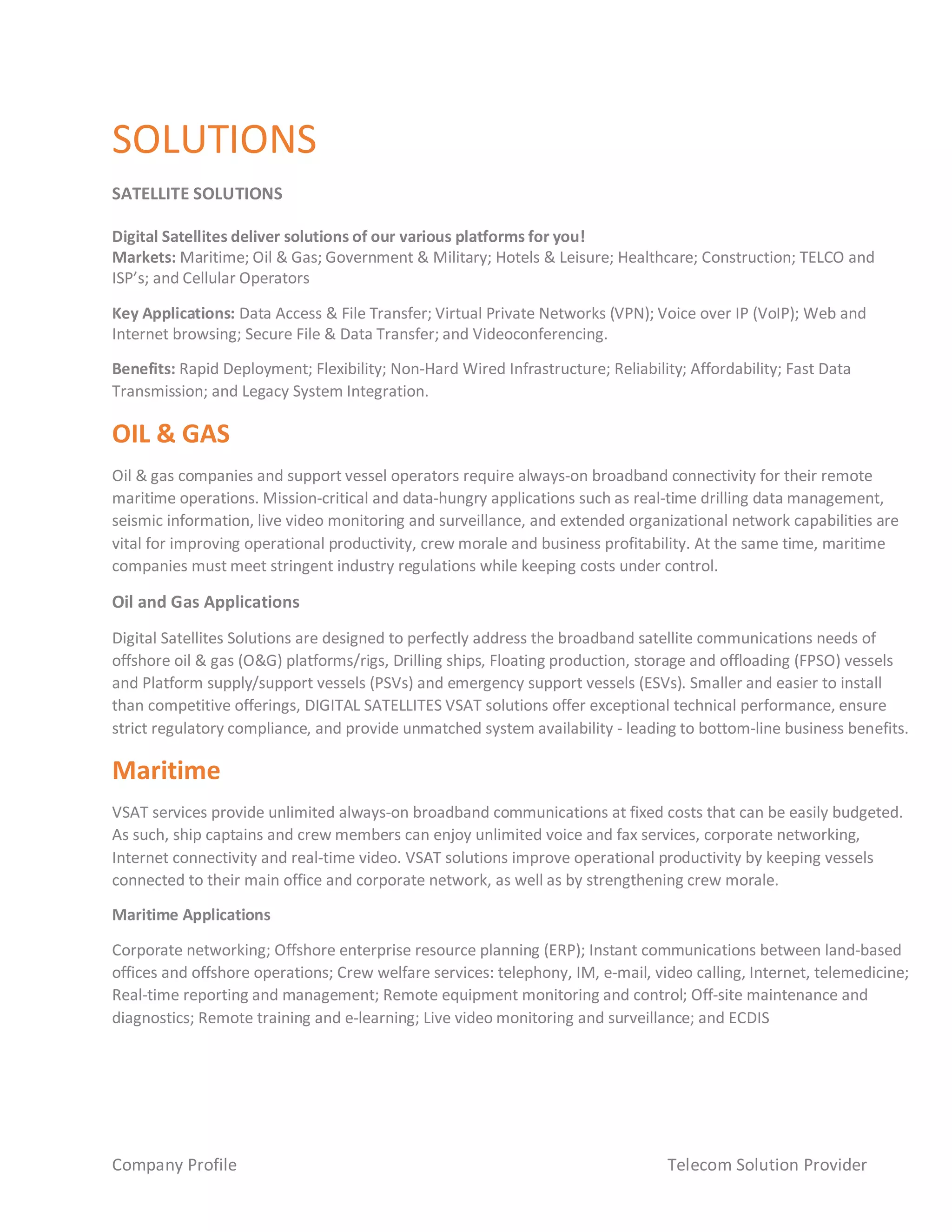 Company Profile Telecom Solution Provider
SOLUTIONS
SATELLITE SOLUTIONS
Digital Satellites deliver solutions of our various platforms for you!
Markets: Maritime; Oil & Gas; Government & Military; Hotels & Leisure; Healthcare; Construction; TELCO and
ISP’s; and Cellular Operators
Key Applications: Data Access & File Transfer; Virtual Private Networks (VPN); Voice over IP (VoIP); Web and
Internet browsing; Secure File & Data Transfer; and Videoconferencing.
Benefits: Rapid Deployment; Flexibility; Non-Hard Wired Infrastructure; Reliability; Affordability; Fast Data
Transmission; and Legacy System Integration.
OIL & GAS
Oil & gas companies and support vessel operators require always-on broadband connectivity for their remote
maritime operations. Mission-critical and data-hungry applications such as real-time drilling data management,
seismic information, live video monitoring and surveillance, and extended organizational network capabilities are
vital for improving operational productivity, crew morale and business profitability. At the same time, maritime
companies must meet stringent industry regulations while keeping costs under control.
Oil and Gas Applications
Digital Satellites Solutions are designed to perfectly address the broadband satellite communications needs of
offshore oil & gas (O&G) platforms/rigs, Drilling ships, Floating production, storage and offloading (FPSO) vessels
and Platform supply/support vessels (PSVs) and emergency support vessels (ESVs). Smaller and easier to install
than competitive offerings, DIGITAL SATELLITES VSAT solutions offer exceptional technical performance, ensure
strict regulatory compliance, and provide unmatched system availability - leading to bottom-line business benefits.
Maritime
VSAT services provide unlimited always-on broadband communications at fixed costs that can be easily budgeted.
As such, ship captains and crew members can enjoy unlimited voice and fax services, corporate networking,
Internet connectivity and real-time video. VSAT solutions improve operational productivity by keeping vessels
connected to their main office and corporate network, as well as by strengthening crew morale.
Maritime Applications
Corporate networking; Offshore enterprise resource planning (ERP); Instant communications between land-based
offices and offshore operations; Crew welfare services: telephony, IM, e-mail, video calling, Internet, telemedicine;
Real-time reporting and management; Remote equipment monitoring and control; Off-site maintenance and
diagnostics; Remote training and e-learning; Live video monitoring and surveillance; and ECDIS
 