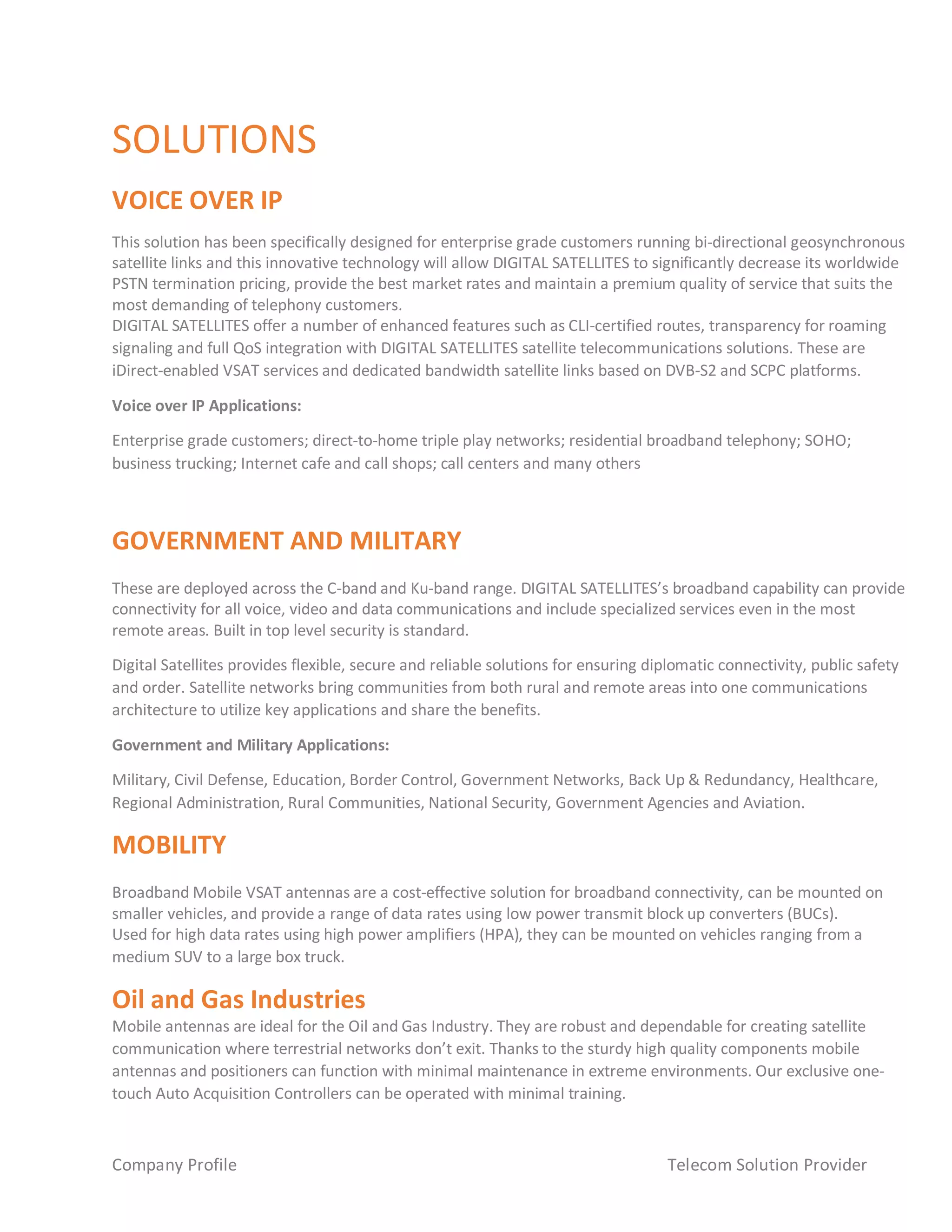 Company Profile Telecom Solution Provider
SOLUTIONS
VOICE OVER IP
This solution has been specifically designed for enterprise grade customers running bi-directional geosynchronous
satellite links and this innovative technology will allow DIGITAL SATELLITES to significantly decrease its worldwide
PSTN termination pricing, provide the best market rates and maintain a premium quality of service that suits the
most demanding of telephony customers.
DIGITAL SATELLITES offer a number of enhanced features such as CLI-certified routes, transparency for roaming
signaling and full QoS integration with DIGITAL SATELLITES satellite telecommunications solutions. These are
iDirect-enabled VSAT services and dedicated bandwidth satellite links based on DVB-S2 and SCPC platforms.
Voice over IP Applications:
Enterprise grade customers; direct-to-home triple play networks; residential broadband telephony; SOHO;
business trucking; Internet cafe and call shops; call centers and many others
GOVERNMENT AND MILITARY
These are deployed across the C-band and Ku-band range. DIGITAL SATELLITES’s broadband capability can provide
connectivity for all voice, video and data communications and include specialized services even in the most
remote areas. Built in top level security is standard.
Digital Satellites provides flexible, secure and reliable solutions for ensuring diplomatic connectivity, public safety
and order. Satellite networks bring communities from both rural and remote areas into one communications
architecture to utilize key applications and share the benefits.
Government and Military Applications:
Military, Civil Defense, Education, Border Control, Government Networks, Back Up & Redundancy, Healthcare,
Regional Administration, Rural Communities, National Security, Government Agencies and Aviation.
MOBILITY
Broadband Mobile VSAT antennas are a cost-effective solution for broadband connectivity, can be mounted on
smaller vehicles, and provide a range of data rates using low power transmit block up converters (BUCs).
Used for high data rates using high power amplifiers (HPA), they can be mounted on vehicles ranging from a
medium SUV to a large box truck.
Oil and Gas Industries
Mobile antennas are ideal for the Oil and Gas Industry. They are robust and dependable for creating satellite
communication where terrestrial networks don’t exit. Thanks to the sturdy high quality components mobile
antennas and positioners can function with minimal maintenance in extreme environments. Our exclusive one-
touch Auto Acquisition Controllers can be operated with minimal training.
 