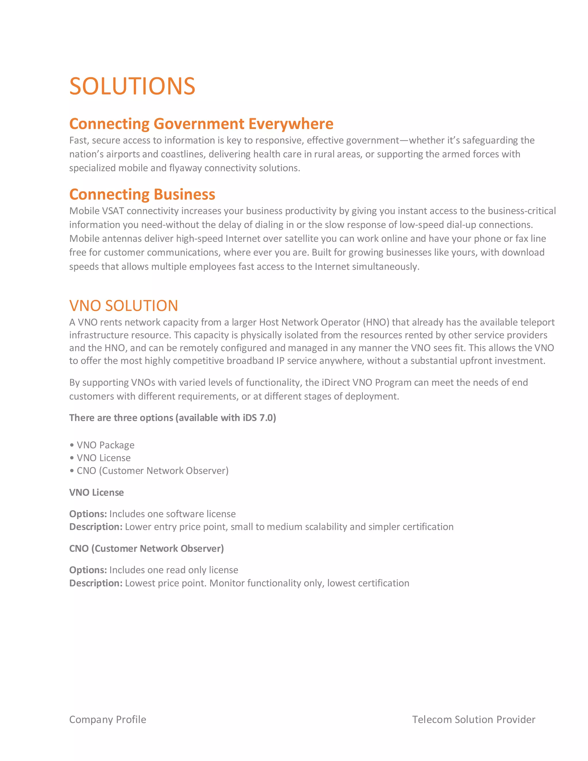Company Profile Telecom Solution Provider
SOLUTIONS
Connecting Government Everywhere
Fast, secure access to information is key to responsive, effective government—whether it’s safeguarding the
nation’s airports and coastlines, delivering health care in rural areas, or supporting the armed forces with
specialized mobile and flyaway connectivity solutions.
Connecting Business
Mobile VSAT connectivity increases your business productivity by giving you instant access to the business-critical
information you need-without the delay of dialing in or the slow response of low-speed dial-up connections.
Mobile antennas deliver high-speed Internet over satellite you can work online and have your phone or fax line
free for customer communications, where ever you are. Built for growing businesses like yours, with download
speeds that allows multiple employees fast access to the Internet simultaneously.
VNO SOLUTION
A VNO rents network capacity from a larger Host Network Operator (HNO) that already has the available teleport
infrastructure resource. This capacity is physically isolated from the resources rented by other service providers
and the HNO, and can be remotely configured and managed in any manner the VNO sees fit. This allows the VNO
to offer the most highly competitive broadband IP service anywhere, without a substantial upfront investment.
By supporting VNOs with varied levels of functionality, the iDirect VNO Program can meet the needs of end
customers with different requirements, or at different stages of deployment.
There are three options (available with iDS 7.0)
• VNO Package
• VNO License
• CNO (Customer Network Observer)
VNO License
Options: Includes one software license
Description: Lower entry price point, small to medium scalability and simpler certification
CNO (Customer Network Observer)
Options: Includes one read only license
Description: Lowest price point. Monitor functionality only, lowest certification
 