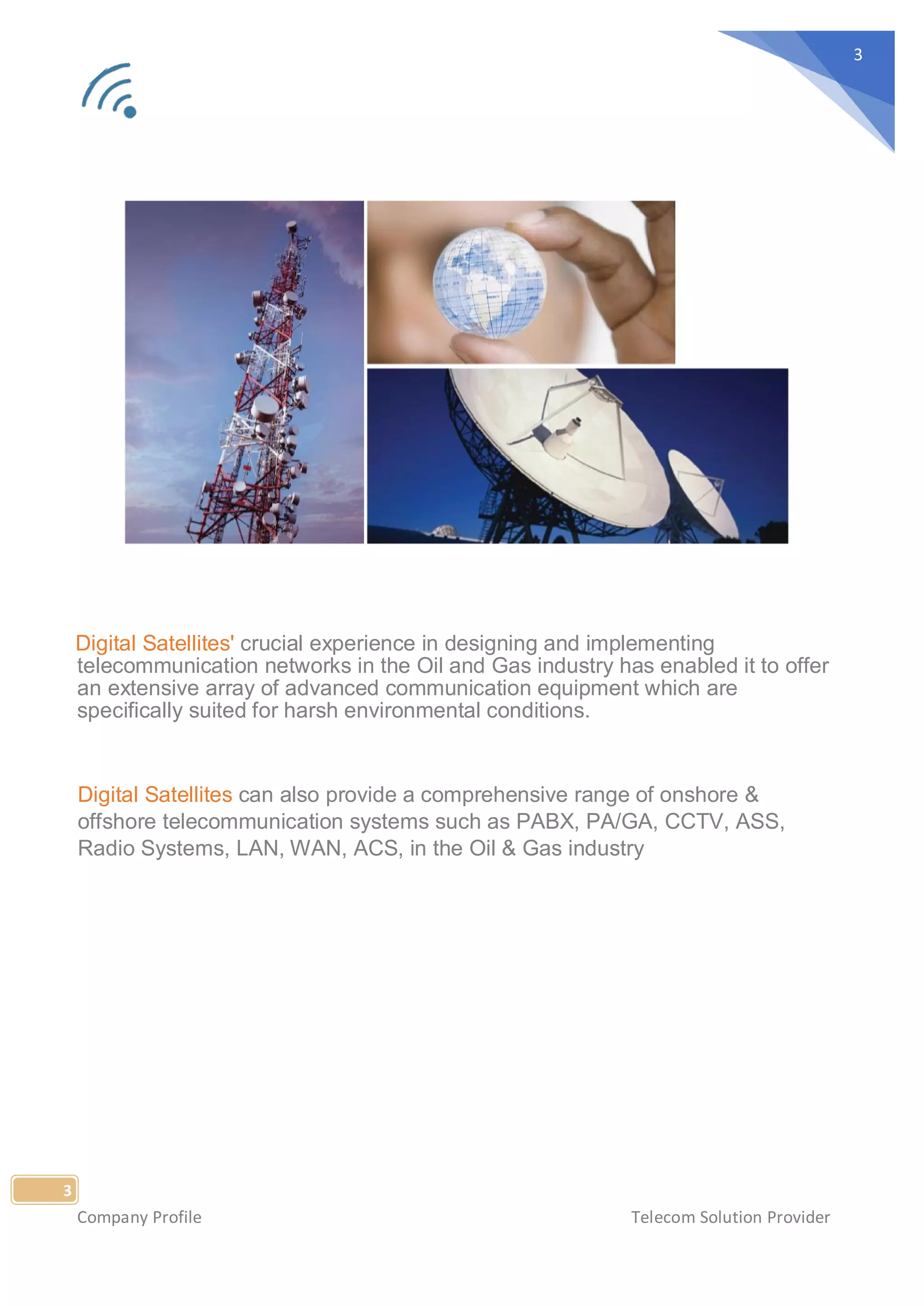 Company Profile Telecom Solution Provider
3
3
Digital Satellites' crucial experience in designing and implementing
telecommunication networks in the Oil and Gas industry has enabled it to offer
an extensive array of advanced communication equipment which are
specifically suited for harsh environmental conditions.
Digital Satellites can also provide a comprehensive range of onshore &
offshore telecommunication systems such as PABX, PA/GA, CCTV, ASS,
Radio Systems, LAN, WAN, ACS, in the Oil & Gas industry
 